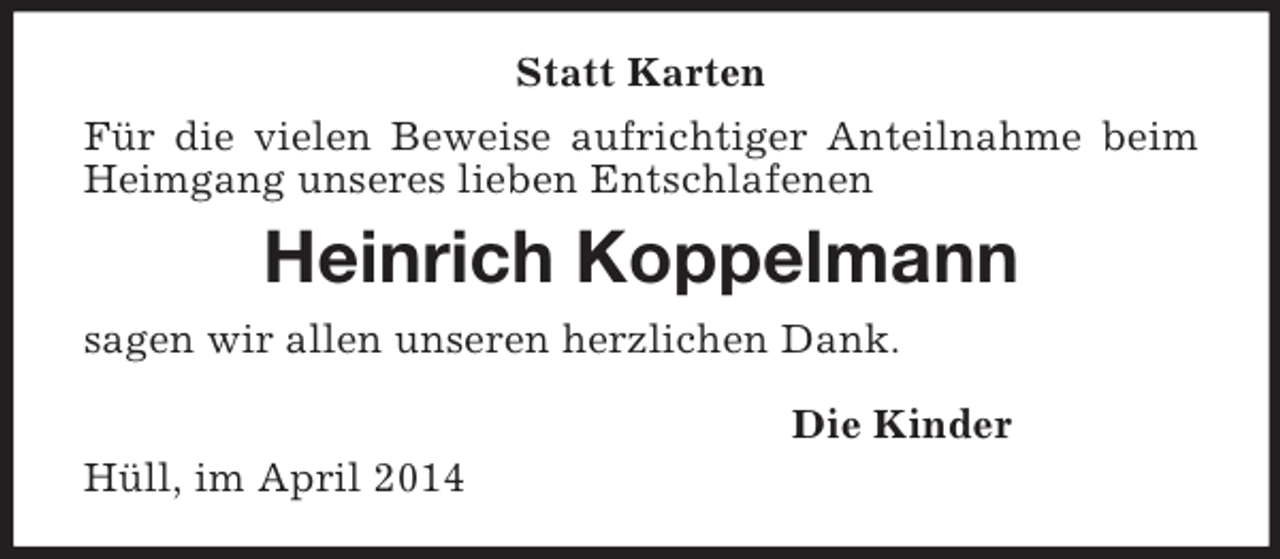 <p>Statt Karten<br />Für die vielen Beweise aufrichtiger Anteilnahme beim Heimgang unseres lieben Entschlafenen<br />Heinrich Koppelmann<br />sagen wir allen unseren herzlichen Dank.<br />Die Kinder<br />Hüll, im April 2014</p>