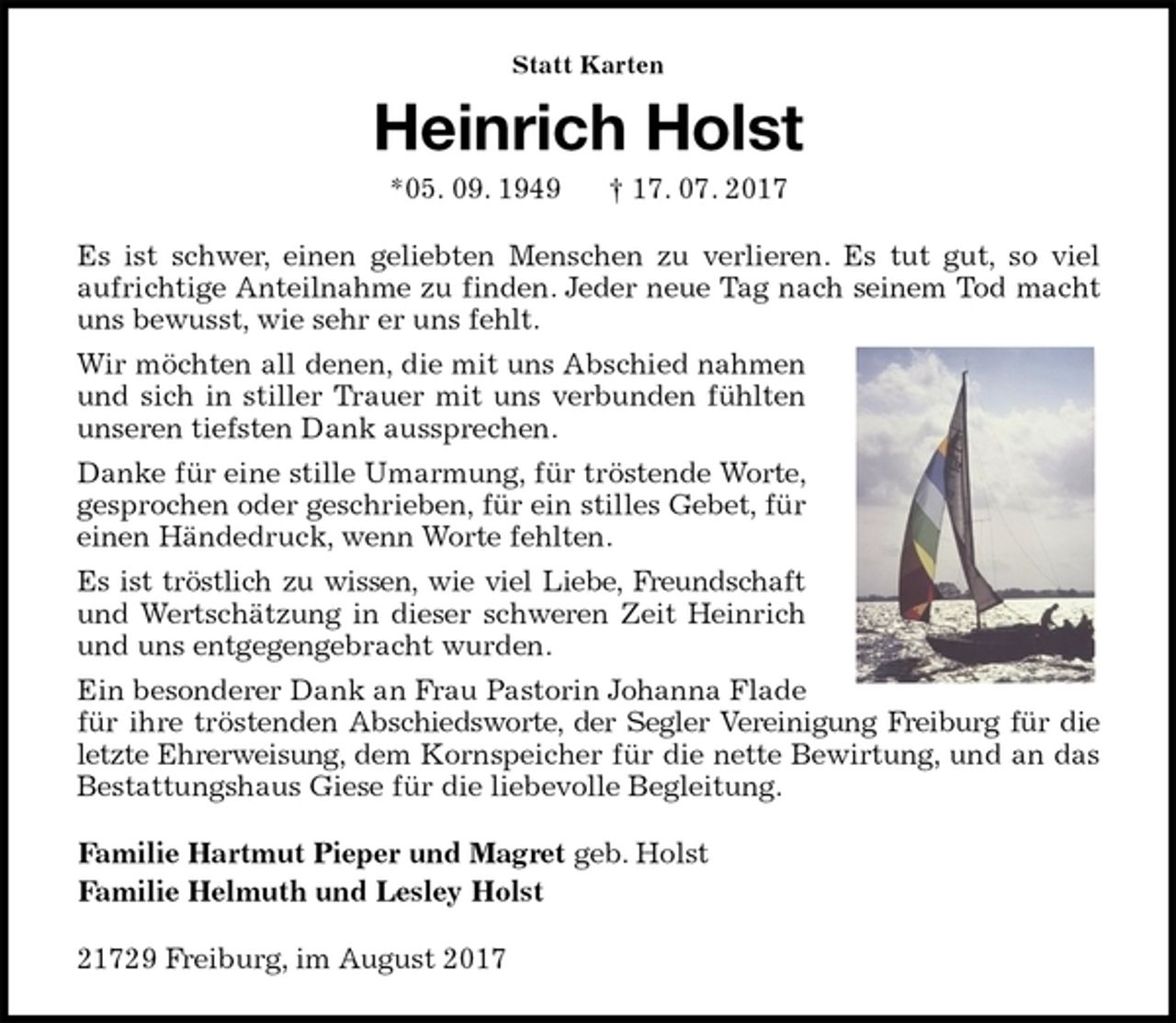 <p>Statt Karten<br />Heinrich Holst<br />*05. 09. 1949 † 17. 07. 2017<br />Es ist schwer, einen geliebten Menschen zu verlieren. Es tut gut, so viel<br />aufrichtige Anteilnahme zu finden. Jeder neue Tag nach seinem Tod macht uns bewusst, wie sehr er uns fehlt.<br />Wir möchten all denen, die mit uns Abschied nahmen und sich in stiller Trauer mit uns verbunden fühlten unseren tiefsten Dank aussprechen.<br />Danke für eine stille Umarmung, für tröstende Worte, gesprochen oder geschrieben, für ein stilles Gebet, für einen Händedruck, wenn Worte fehlten.<br />Es ist tröstlich zu wissen, wie viel Liebe, Freundschaft und Wertschätzung in dieser schweren Zeit Heinrich und uns entgegengebracht wurden.<br />Ein besonderer Dank an Frau Pastorin Johanna Flade für ihre tröstenden Abschiedsworte, der Segler Vereinigung Freiburg für die letzte Ehrerweisung, dem Kornspeicher für die nette Bewirtung, und an das Bestattungshaus Giese für die liebevolle Begleitung.<br />Familie Hartmut Pieper und Magret geb. Holst<br />Familie Helmuth und Lesley Holst<br />21729 Freiburg, im August 2017</p>