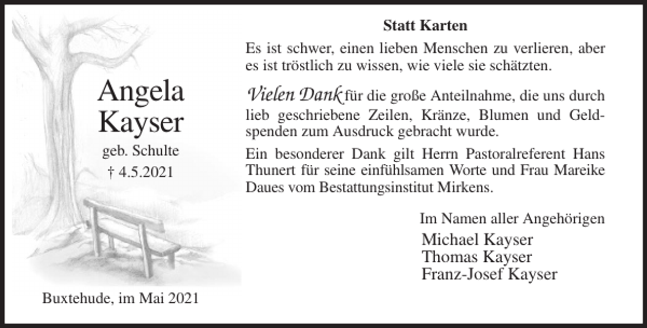 <p>Statt Karten<br />Es ist schwer, einen lieben Menschen zu verlieren, aber es ist tröstlich zu wissen, wie viele sie schätzten.<br />Vielen Dank für die große Anteilnahme, die uns durch lieb geschriebene Zeilen, Kränze, Blumen und Geldspenden zum Ausdruck gebracht wurde.<br />Ein besonderer Dank gilt Herrn Pastoralreferent Hans Thunert für seine einfühlsamen Worte und Frau Mareike Daues vom Bestattungsinstitut Mirkens.<br />Im Namen aller Angehörigen<br />Michael Kayser<br />Thomas Kayser<br />Franz-Josef Kayser<br />Buxtehude, im Mai 2021</p>
<p>Angela<br />Kayser<br />geb. Schulte<br />† 4.5.2021</p>