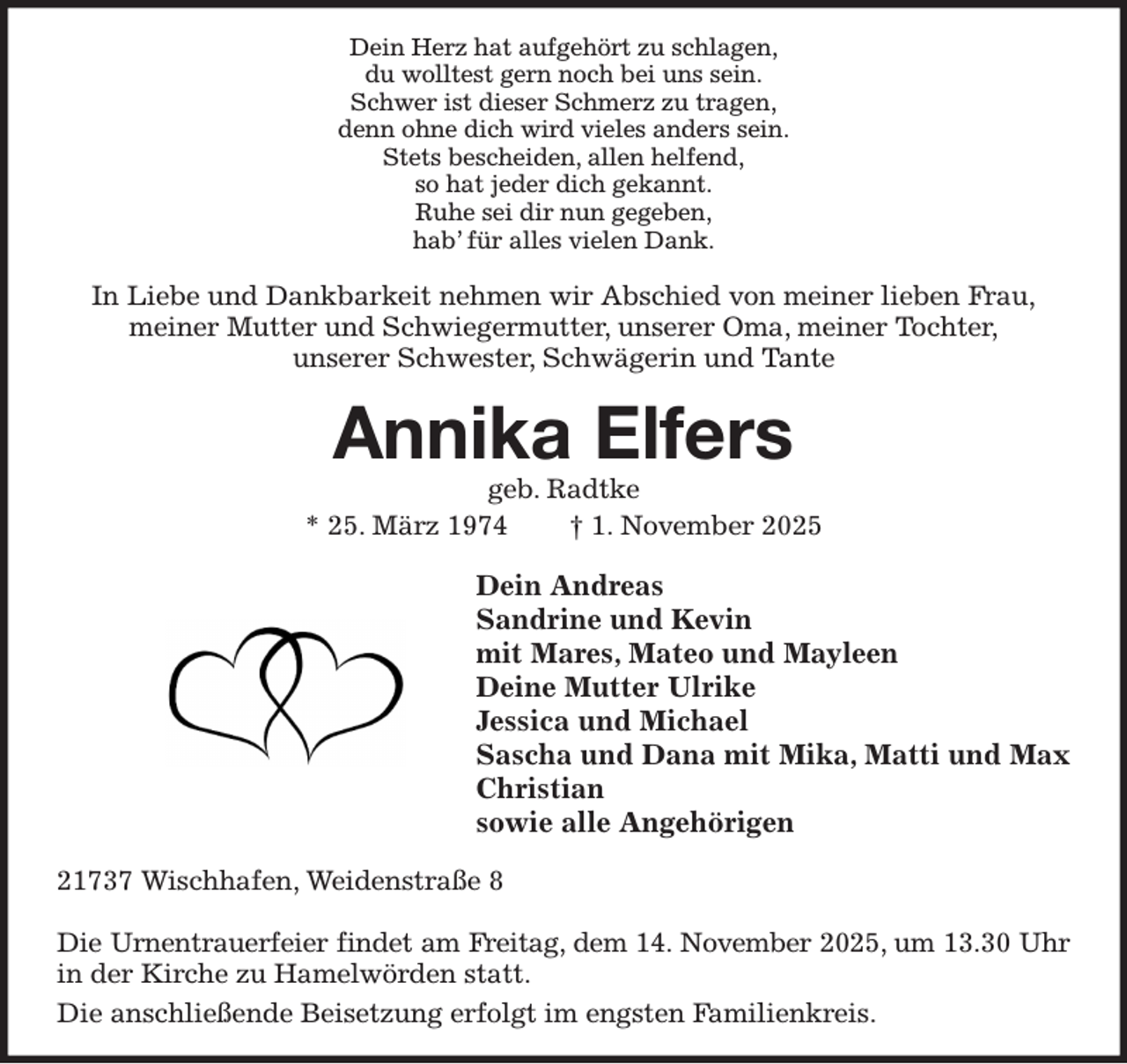 <p>Dein Herz hat aufgehört zu schlagen,<br />du wolltest gern noch bei uns sein.<br />Schwer ist dieser Schmerz zu tragen,<br />denn ohne dich wird vieles anders sein.<br />Stets bescheiden, allen helfend,<br />so hat jeder dich gekannt.<br />Ruhe sei dir nun gegeben,<br />hab' für alles vielen Dank.<br />In Liebe und Dankbarkeit nehmen wir Abschied von meiner lieben Frau,<br />meiner Mutter und Schwiegermutter, unserer Oma, meiner Tochter,<br />unserer Schwester, Schwägerin und Tante<br />Annika Elfers<br />geb. Radtke<br />* 25. März 1974 † 1. November 2025<br />Dein Andreas<br />Sandrine und Kevin<br />mit Mares, Mateo und Mayleen<br />Deine Mutter Ulrike<br />Jessica und Michael<br />Sascha und Dana mit Mika, Matti und Max<br />Christian<br />sowie alle Angehörigen<br />21737 Wischhafen, Weidenstraße 8</p><p>Die Urnentrauerfeier findet am Freitag, dem 14. November 2025, um 13.30 Uhr<br />in der Kirche zu Hamelwörden statt.<br />Die anschließende Beisetzung erfolgt im engsten Familienkreis.</p>