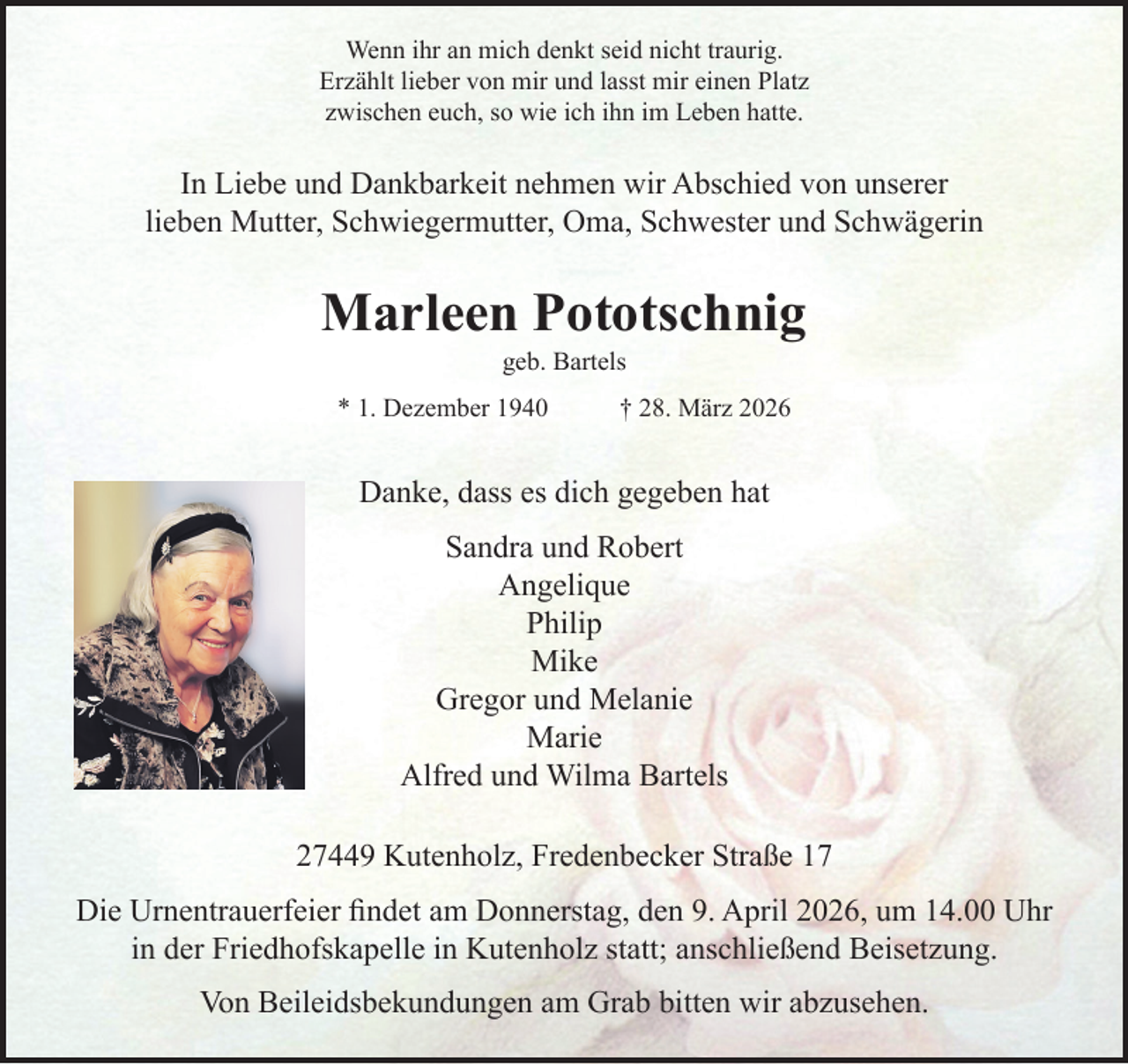 <p>Wenn ihr an mich denkt seid nicht traurig.<br />Erzählt lieber von mir und lasst mir einen Platz<br />zwischen euch, so wie ich ihn im Leben hatte.<br />In Liebe und Dankbarkeit nehmen wir Abschied von unserer<br />lieben Mutter, Schwiegermutter, Oma, Schwester und Schwägerin<br />Marleen Pototschnig<br />geb. Bartels<br />* 1. Dezember 1940 † 28. März 2026<br />Danke, dass es dich gegeben hat<br />Sandra und Robert<br />Angelique<br />Philip<br />Mike<br />Gregor und Melanie<br />Marie<br />Alfred und Wilma Bartels<br />27449 Kutenholz, Fredenbecker Straße 17<br />Die Urnentrauerfeier findet am Donnerstag, den 9. April 2026,<br />um 14.00 Uhr in der Friedhofskapelle in Kutenholz statt;<br />anschließend Beisetzung.<br />Von Beileidsbekundungen am Grab bitten wir abzusehen.</p>