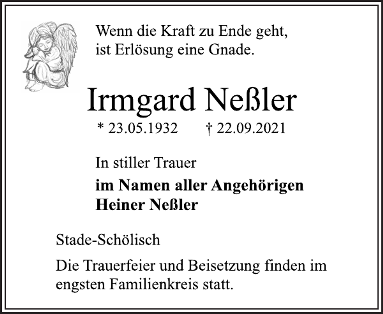<p>Wenn die Kraft zu Ende geht,<br />ist Erlösung eine Gnade.<br />Irmgard Neßler<br />* 23.05.1932 † 22.09.2021<br />In stiller Trauer<br />im Namen aller Angehörigen<br />Heiner Neßler<br />Stade-Schölisch<br />Die Trauerfeier und Beisetzung finden im<br />engsten Familienkreis statt.</p>
