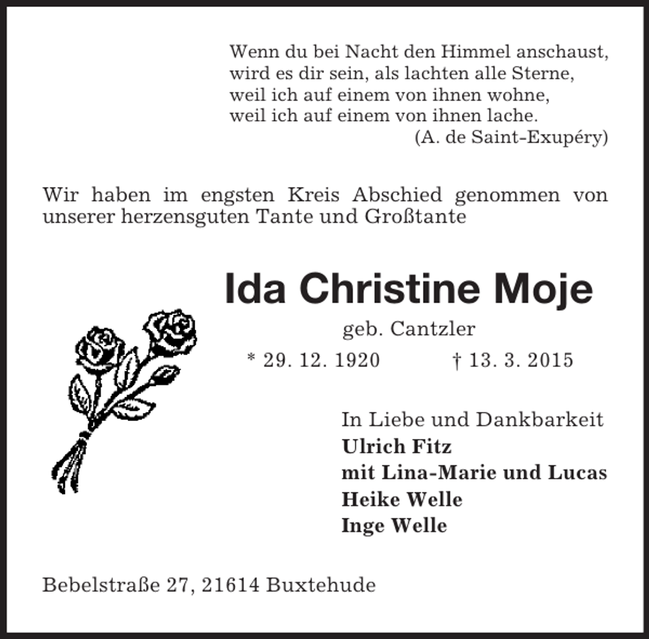 <p>Wenn du bei Nacht den Himmel anschaust,<br />wird es dir sein, als lachten alle Sterne,<br />weil ich auf einem von ihnen wohne,<br />weil ich auf einem von ihnen lache.<br />(A. de Saint-Exupéry)<br />Wir haben im engsten Kreis Abschied genommen von<br />unserer herzensguten Tante und Großtante<br />Ida Christine Moje<br />geb. Cantzler<br />* 29. 12. 1920 † 13. 3. 2015<br />In Liebe und Dankbarkeit<br />Ulrich Fitz<br />mit Lina-Marie und Lucas<br />Heike Welle<br />Inge Welle<br />Bebelstraße 27, 21614 Buxtehude</p>