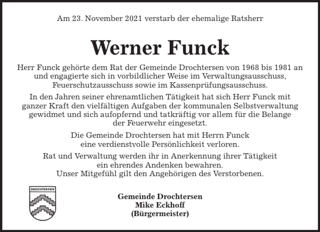 <p>Am 23. November 2021 verstarb der ehemalige Ratsherr<br />Werner Funck<br />Herr Funck gehörte dem Rat der Gemeinde Drochtersen von 1968 bis 1981 an<br />und engagierte sich in vorbildlicher Weise im Verwaltungsausschuss,<br />Feuerschutzausschuss sowie im Kassenprüfungsausschuss.<br />In den Jahren seiner ehrenamtlichen Tätigkeit hat sich Herr Funck mit<br />ganzer Kraft den vielfältigen Aufgaben der kommunalen Selbstverwaltung<br />gewidmet und sich aufopfernd und tatkräftig vor allem für die Belange<br />der Feuerwehr eingesetzt.<br />Die Gemeinde Drochtersen hat mit Herrn Funck<br />eine verdienstvolle Persönlichkeit verloren.<br />Rat und Verwaltung werden ihr in Anerkennung ihrer Tätigkeit<br />ein ehrendes Andenken bewahren.<br />Unser Mitgefühl gilt den Angehörigen des Verstorbenen.<br />Gemeinde Drochtersen<br />Mike Eckhoff<br />(Bürgermeister)</p>