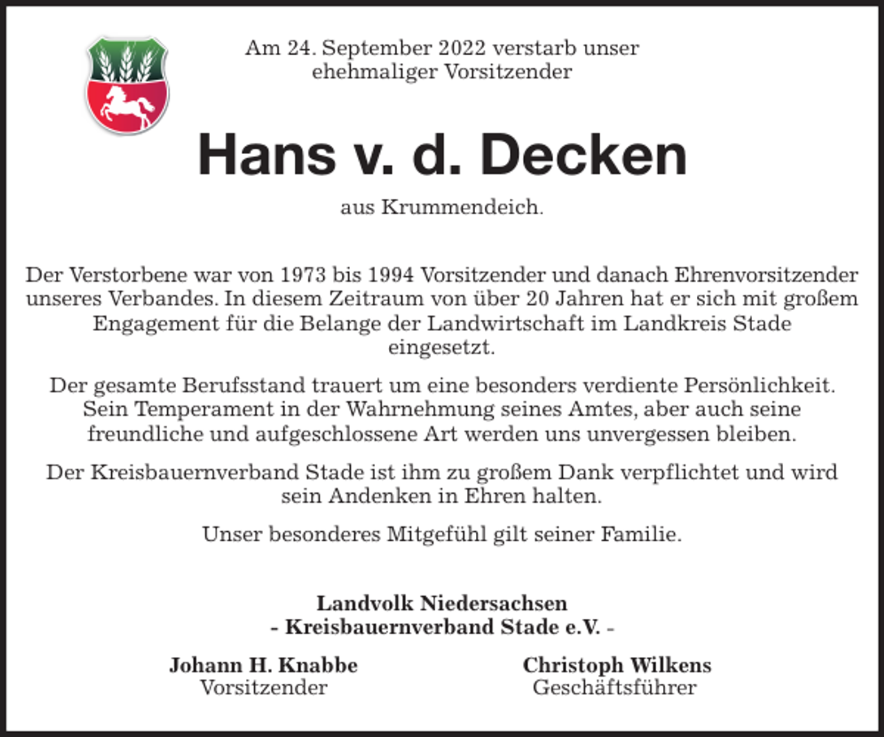 <p>Am 24. September 2022 verstarb unser<br />ehehmaliger Vorsitzender<br />Hans v. d. Decken<br />aus Krummendeich.<br />Der Verstorbene war von 1973 bis 1994 Vorsitzender und danach Ehrenvorsitzender<br />unseres Verbandes. In diesem Zeitraum von über 20 Jahren hat er sich mit großem Engagement für die Belange der Landwirtschaft im Landkreis Stade<br />eingesetzt.<br />Der gesamte Berufsstand trauert um eine besonders verdiente Persönlichkeit. Sein Temperament in der Wahrnehmung seines Amtes, aber auch seine<br />freundliche und aufgeschlossene Art werden uns unvergessen bleiben.<br />Der Kreisbauernverband Stade ist ihm zu großem Dank verpflichtet und wird sein Andenken in Ehren halten.<br />Unser besonderes Mitgefühl gilt seiner Familie.<br />Landvolk Niedersachsen<br />- Kreisbauernverband Stade e.V. -<br />Johann H. Knabbe Christoph Wilkens<br />Vorsitzender Geschäftsführer</p>