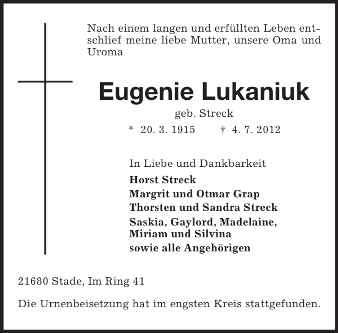 <p>Nach einem langen und erfüllten Leben entschlief meine liebe Mutter, unsere Oma und Uroma<br />Eugenie Lukaniuk<br />geb. Streck<br />* 20. 3. 1915 † 4. 7. 2012<br />In Liebe und Dankbarkeit<br />Horst Streck<br />Margrit und Otmar Grap<br />Thorsten und Sandra Streck<br />Saskia, Gaylord, Madelaine,<br />Miriam und Silvina<br />sowie alle Angehörigen<br />21680 Stade, Im Ring 41<br />Die Urnenbeisetzung hat im engsten Kreis stattgefunden.</p>