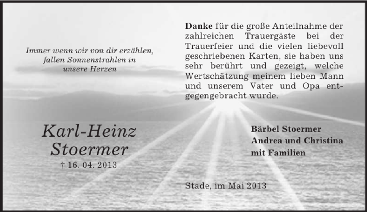 <p>Immer wenn wir von dir erzählen,<br />fallen Sonnenstrahlen in<br />unsere Herzen</p><p>Karl-Heinz<br />Stoermer</p><p>Danke für die große Anteilnahme der<br />zahlreichen Trauergäste bei der<br />Trauerfeier und die vielen liebevoll<br />geschriebenen Karten, sie haben uns<br />sehr berührt und gezeigt, welche<br />Wertschätzung meinem lieben Mann<br />und unserem Vater und Opa entgegengebracht wurde.</p><p>Bärbel Stoermer<br />Andrea und Christina<br />mit Familien</p><p>† 16. 04. 2013<br />Stade, im Mai 2013</p>