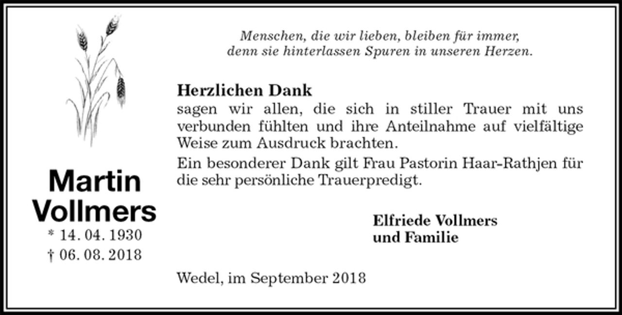 <p>Menschen, die wir lieben, bleiben für immer,<br />denn sie hinterlassen Spuren in unseren Herzen.<br />Herzlichen Dank<br />sagen wir allen, die sich in stiller Trauer mit uns<br />verbunden fühlten und ihre Anteilnahme auf vielfältige<br />Weise zum Ausdruck brachten.<br />Ein besonderer Dank gilt Frau Pastorin Haar-Rathjen für<br />die sehr persönliche Trauerpredigt.<br />Elfriede Vollmers<br />und Familie<br />Wedel, im September 2018<br />Martin<br />Vollmers<br />* 14. 04. 1930<br />† 06. 08. 2018</p>