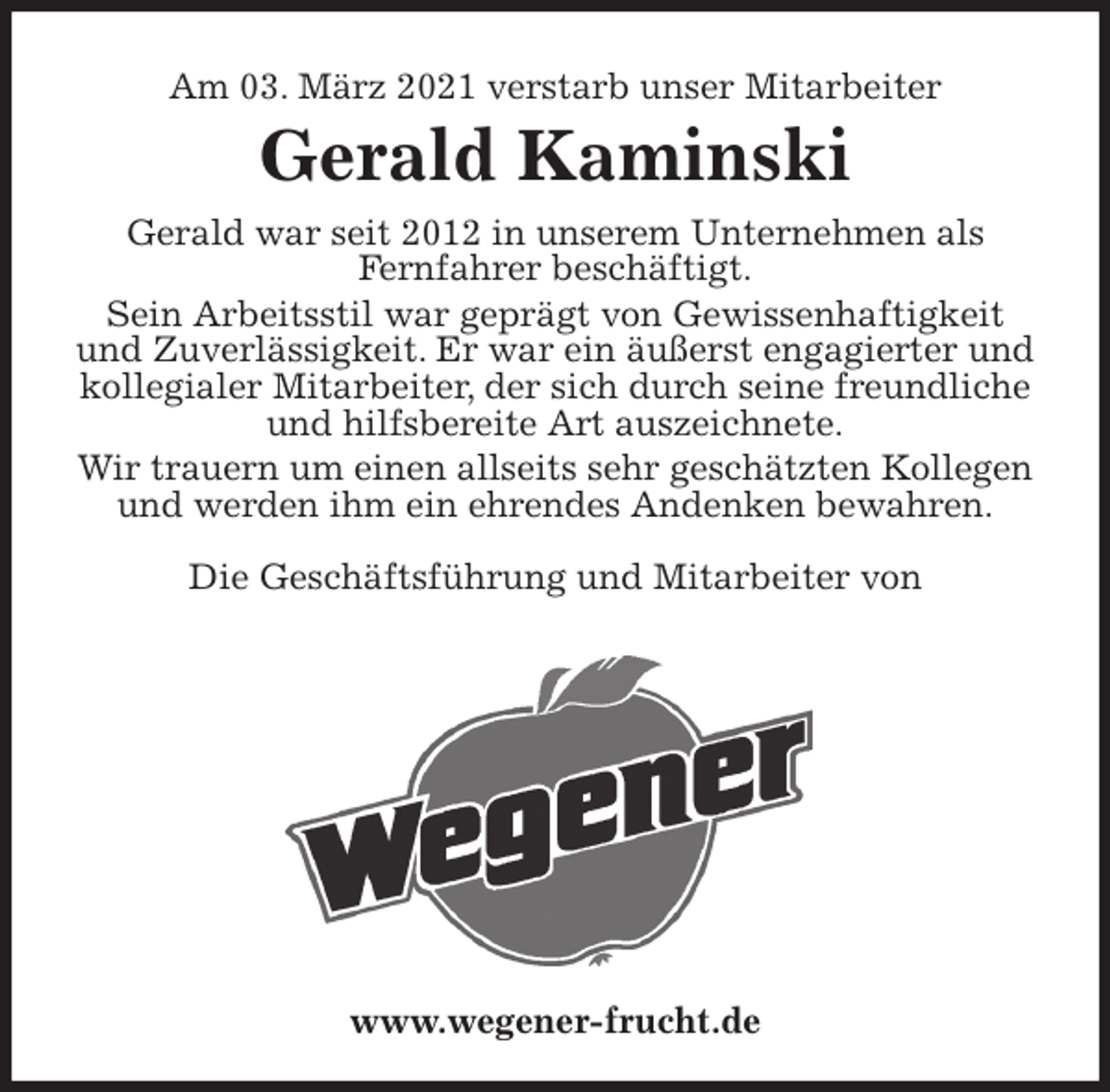 <p>Am 03. März 2021 verstarb unser Mitarbeiter<br />Gerald Kaminski<br />Gerald war seit 2012 in unserem Unternehmen als<br />Fernfahrer beschäftigt.<br />Sein Arbeitsstil war geprägt von Gewissenhaftigkeit und Zuverlässigkeit. Er war ein äußerst engagierter und kollegialer Mitarbeiter, der sich durch seine freundliche und hilfsbereite Art auszeichnete.<br />Wir trauern um einen allseits sehr geschätzten Kollegen und werden ihm ein ehrendes Andenken bewahren.</p>
<p>Die Geschäftsführung und Mitarbeiter von<br />www.wegener-frucht.de</p>