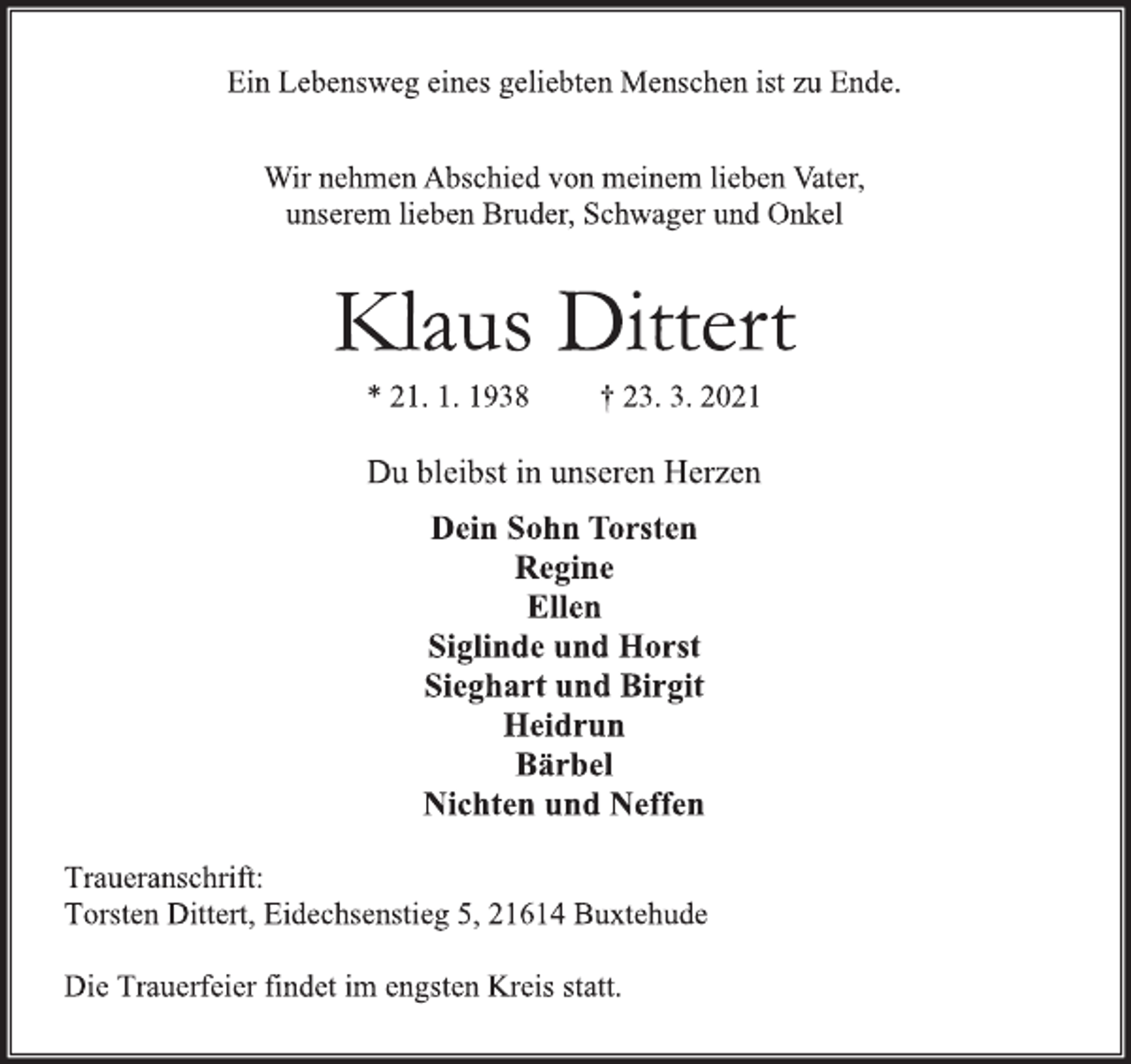 <p>Ein Lebensweg eines geliebten Menschen ist zu Ende.<br />Wir nehmen Abschied von meinem lieben Vater,<br />unserem lieben Bruder, Schwager und Onkel<br />Klaus Dittert<br />* 21. 1. 1938 † 23. 3. 2021<br />Du bleibst in unseren Herzen<br />Dein Sohn Torsten<br />Regine<br />Ellen<br />Siglinde und Horst<br />Sieghart und Birgit<br />Heidrun<br />Bärbel<br />Nichten und Neffen<br />Traueranschrift:<br />Torsten Dittert, Eidechsenstieg 5, 21614 Buxtehude<br />Die Trauerfeier findet im engsten Kreis statt.</p>