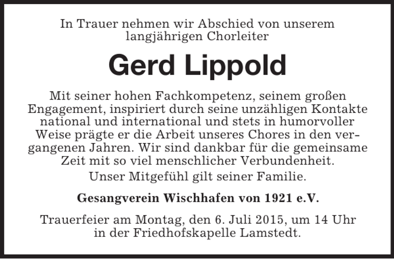 <p>In Trauer nehmen wir Abschied von unserem<br />langjährigen Chorleiter<br />Gerd Lippold<br />Mit seiner hohen Fachkompetenz, seinem großen<br />Engagement, inspiriert durch seine unzähligen Kontakte<br />national und international und stets in humorvoller<br />Weise prägte er die Arbeit unseres Chores in den vergangenen Jahren. Wir sind dankbar für die gemeinsame Zeit mit so viel menschlicher Verbundenheit.<br />Unser Mitgefühl gilt seiner Familie.<br />Gesangverein Wischhafen von 1921 e.V.<br />Trauerfeier am Montag, den 6. Juli 2015, um 14 Uhr<br />in der Friedhofskapelle Lamstedt.</p>