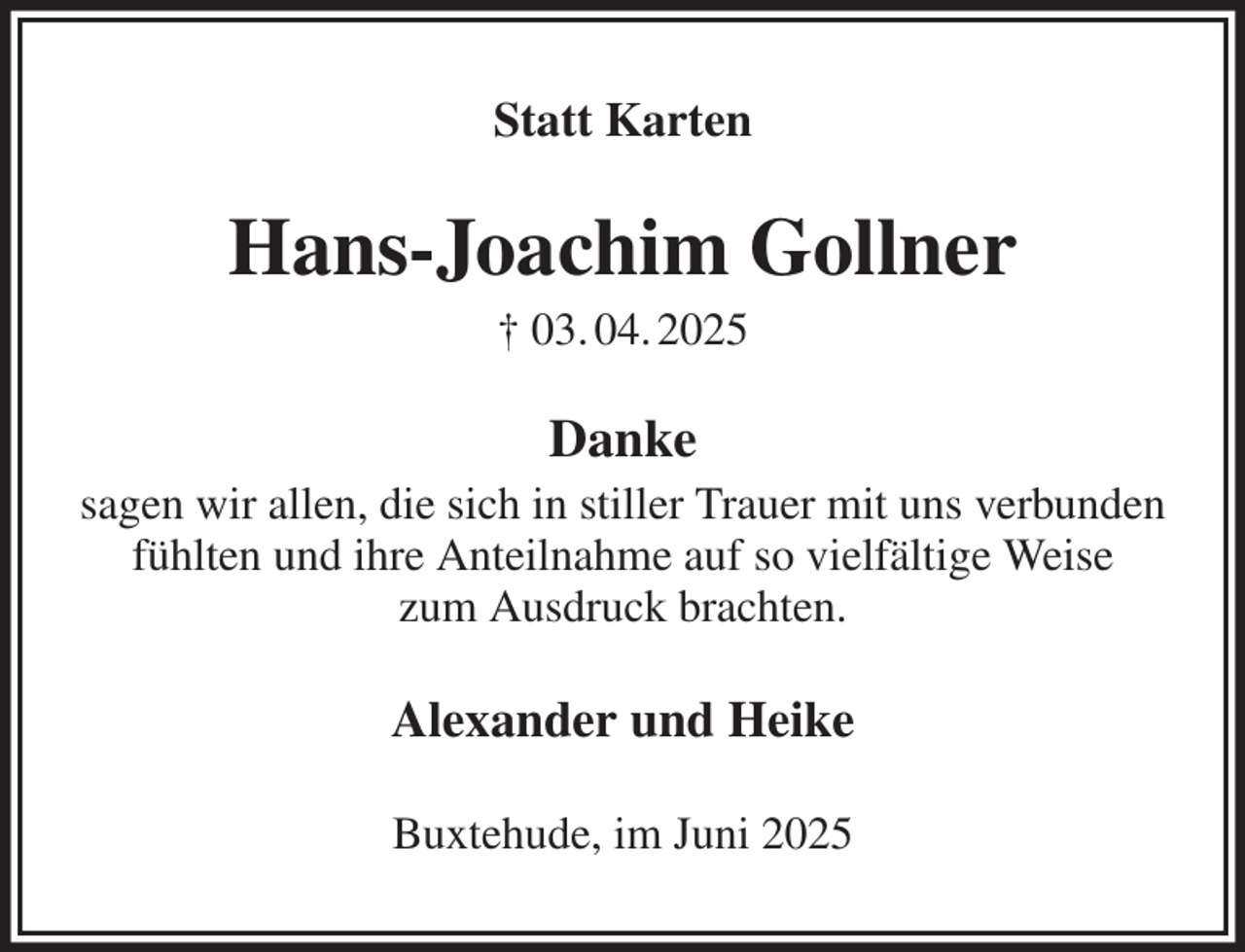 <p>Statt Karten<br />Hans-Joachim Gollner<br />† 03. 04. 2025<br />Danke<br />sagen wir allen, die sich in stiller Trauer mit uns verbunden fühlten und ihre Anteilnahme auf so vielfältige Weise<br />zum Ausdruck brachten.<br />Alexander und Heike<br />Buxtehude, im Juni 2025</p>