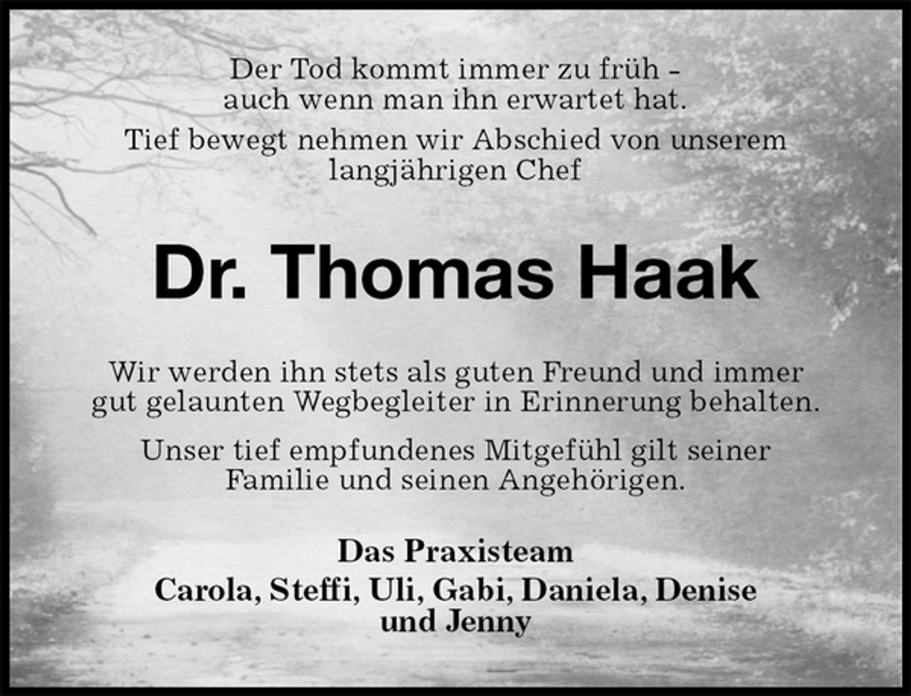 <p>Der Tod kommt immer zu früh -<br />auch wenn man ihn erwartet hat.<br />Tief bewegt nehmen wir Abschied von unserem langjährigen Chef<br />Dr. Thomas Haak<br />Wir werden ihn stets als guten Freund und immer gut gelaunten Wegbegleiter in Erinnerung behalten.<br />Unser tief empfundenes Mitgefühl gilt seiner<br />Familie und seinen Angehörigen.<br />Das Praxisteam<br />Carola, Steffi, Uli, Gabi, Daniela, Denise<br />und Jenny</p>