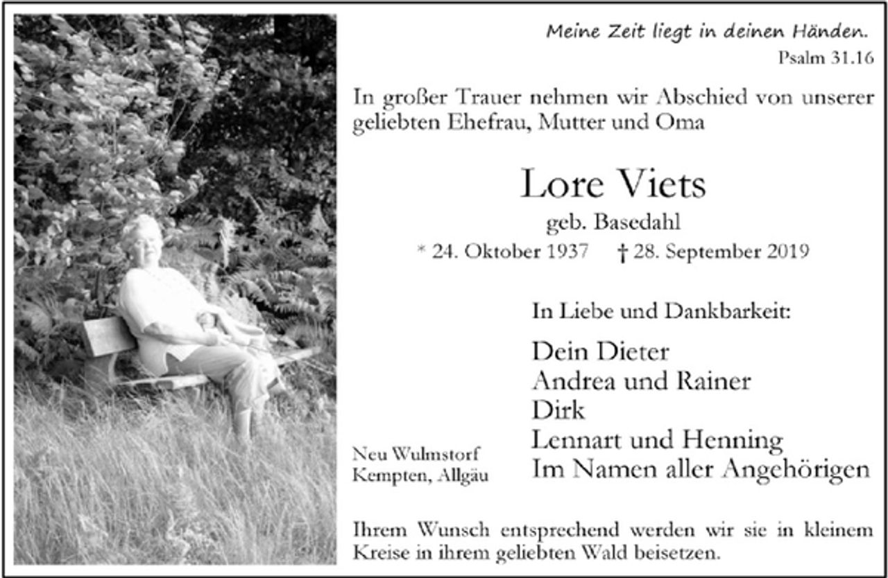 <p>Meine Zeit liegt in deinen Händen.<br />Psalm 31.16<br />In großer Trauer nehmen wir Abschied von unserer<br />geliebten Ehefrau, Mutter und Oma<br />Lore Viets<br />geb. Basedahl<br />* 24. Oktober 1937 † 28. September 2019<br />In Liebe und Dankbarkeit:<br />Dein Dieter<br />Andrea und Rainer<br />Dirk<br />Lennart und Henning<br />Im Namen aller Angehörigen<br />Neu Wulmstorf<br />Kempten, Allgäu<br />Ihrem Wunsch entsprechend werden wir sie in kleinem<br />Kreise in ihrem geliebten Wald beisetzen.</p>