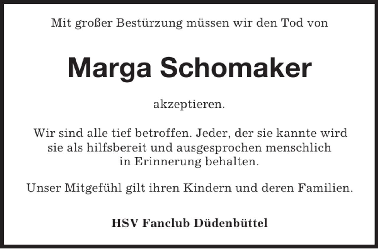 <p>Mit großer Bestürzung müssen wir den Tod von<br />Marga Schomaker<br />akzeptieren.<br />Wir sind alle tief betroffen. Jeder, der sie kannte wird sie als hilfsbereit und ausgesprochen menschlich<br />in Erinnerung behalten.<br />Unser Mitgefühl gilt ihren Kindern und deren Familien.</p><p>HSV Fanclub Düdenbüttel</p>