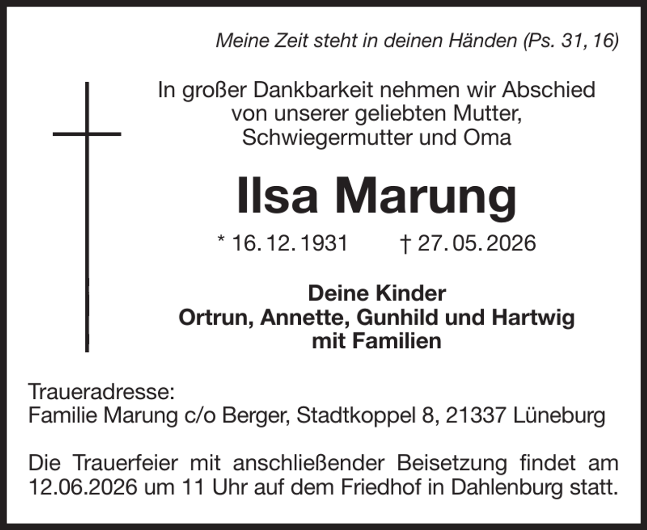 <p>Meine Zeit steht in deinen Händen (Ps. 31, 16)<br />In großer Dankbarkeit nehmen wir Abschied<br />von unserer geliebten Mutter,<br />Schwiegermutter und Oma<br />Ilsa Marung<br />* 16. 12. 1931 † 27. 05. 2026<br />Deine Kinder<br />Ortrun, Annette, Gunhild und Hartwig<br />mit Familien<br />Traueradresse:<br />Familie Marung c/o Berger, Stadtkoppel 8, 21337 Lüneburg</p><p>Die Trauerfeier mit anschließender Beisetzung findet am 12.06.2026 um 11 Uhr auf dem Friedhof in Dahlenburg statt.</p>