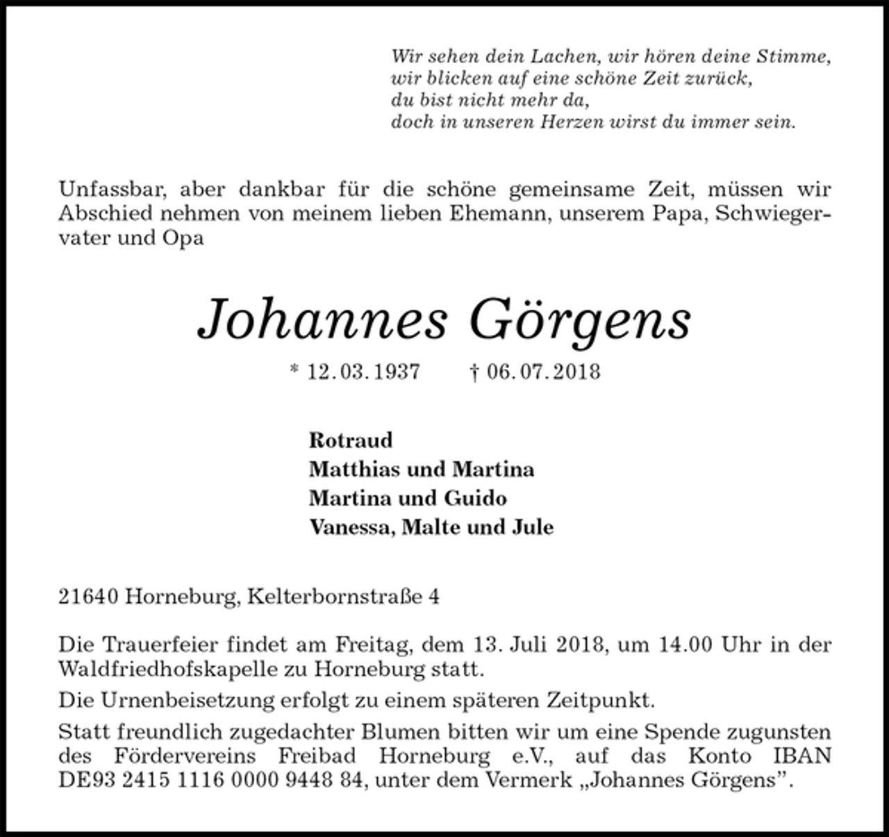 <p>Wir sehen dein Lachen, wir hören deine Stimme,<br />wir blicken auf eine schöne Zeit zurück,<br />du bist nicht mehr da,<br />doch in unseren Herzen wirst du immer sein.<br />Unfassbar, aber dankbar für die schöne gemeinsame Zeit, müssen wir<br />Abschied nehmen von meinem lieben Ehemann, unserem Papa, Schwiegervater und Opa<br />Johannes Görgens<br />* 12. 03. 1937 † 06. 07. 2018<br />Rotraud<br />Matthias und Martina<br />Martina und Guido<br />Vanessa, Malte und Jule<br />21640 Horneburg, Kelterbornstraße 4</p>
<p>Die Trauerfeier findet am Freitag, dem 13. Juli 2018, um 14.00 Uhr in der Waldfriedhofskapelle zu Horneburg statt.<br />Die Urnenbeisetzung erfolgt zu einem späteren Zeitpunkt.<br />Statt freundlich zugedachter Blumen bitten wir um eine Spende zugunsten des Fördervereins Freibad Horneburg e.V., auf das Konto IBAN<br />DE93 2415 1116 0000 9448 84, unter dem Vermerk „Johannes Görgens”.</p>