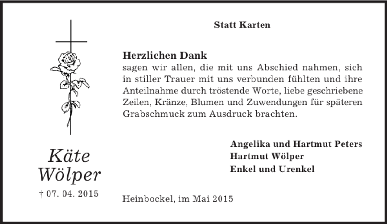<p>Käte<br />Wölper<br />† 07. 04. 2015<br />Statt Karten<br />Herzlichen Dank<br />sagen wir allen, die mit uns Abschied nahmen, sich<br />in stiller Trauer mit uns verbunden fühlten und ihre Anteilnahme durch tröstende Worte, liebe geschriebene Zeilen, Kränze, Blumen und Zuwendungen für späteren Grabschmuck zum Ausdruck brachten.<br />Angelika und Hartmut Peters<br />Hartmut Wölper<br />Enkel und Urenkel<br />Heinbockel, im Mai 2015</p>