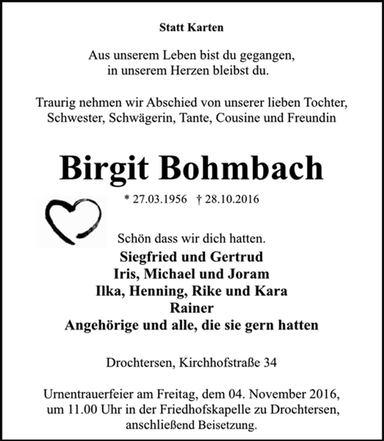 <p>Statt Karten<br />Aus unserem Leben bist du gegangen,<br />in unserem Herzen bleibst du.<br />Traurig nehmen wir Abschied von unserer lieben Tochter, Schwester, Schwägerin, Tante, Cousine und Freundin<br />Birgit Bohmbach<br />* 27.03.1956 + 28.10.2016<br />Schön dass wir dich hatten.<br />Siegfried und Gertrud<br />Iris, Michael und Joram<br />Ilka, Henning, Rike und Kara<br />Rainer<br />Angehörige und alle, die sie gern hatten<br />Drochtersen, Kirchhofstraße 34<br />Urnentrauerfeier am Freitag, dem 04. November 2016, um 11.00 Uhr in der Friedhofskapelle zu Drochtersen,<br />anschließend Beisetzung.</p>