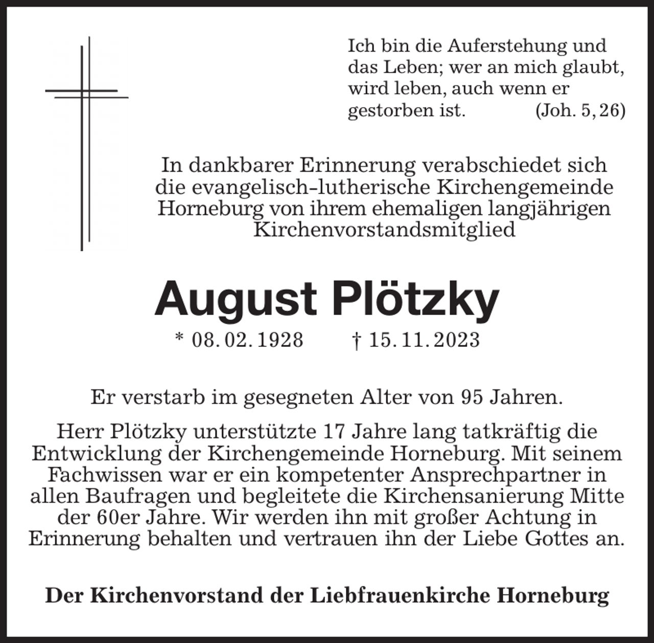 <p>Ich bin die Auferstehung und<br />das Leben; wer an mich glaubt,<br />wird leben, auch wenn er<br />gestorben ist. (Joh. 5, 26)<br />In dankbarer Erinnerung verabschiedet sich<br />die evangelisch-lutherische Kirchengemeinde Horneburg von ihrem ehemaligen langjährigen<br />Kirchenvorstandsmitglied<br />August Plötzky<br />* 08. 02. 1928 † 15. 11. 2023<br />Er verstarb im gesegneten Alter von 95 Jahren.<br />Herr Plötzky unterstützte 17 Jahre lang tatkräftig die<br />Entwicklung der Kirchengemeinde Horneburg. Mit seinem Fachwissen war er ein kompetenter Ansprechpartner in<br />allen Baufragen und begleitete die Kirchensanierung Mitte der 60er Jahre. Wir werden ihn mit großer Achtung in<br />Erinnerung behalten und vertrauen ihn der Liebe Gottes an.<br />Der Kirchenvorstand der Liebfrauenkirche Horneburg</p>