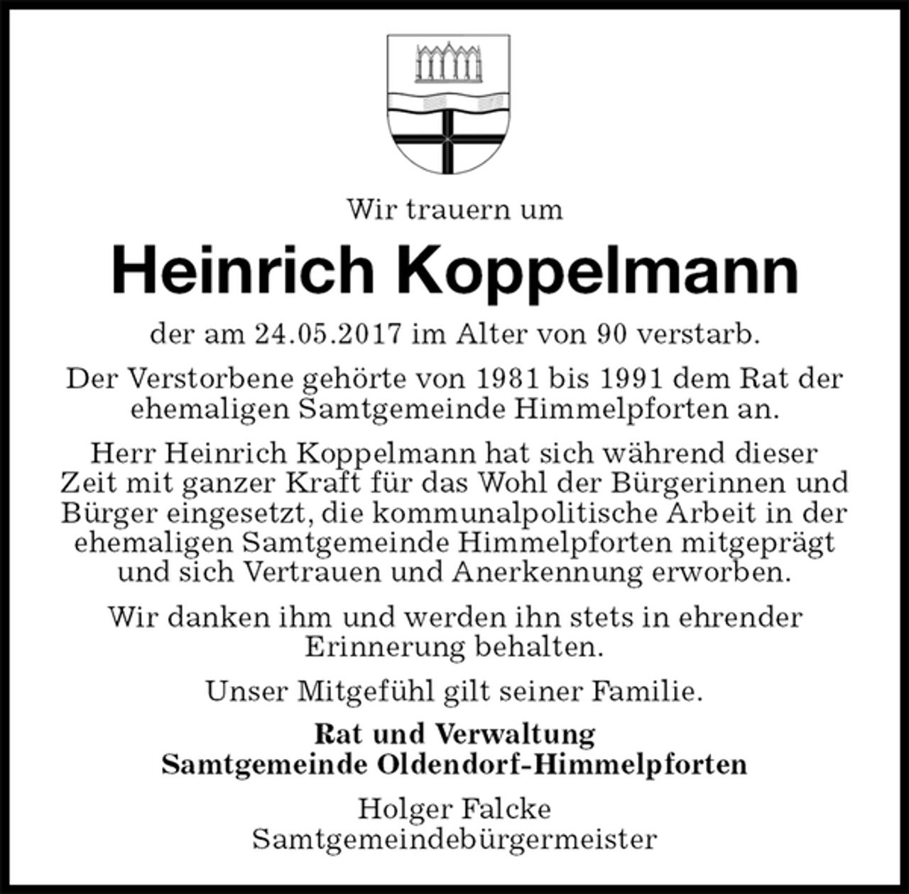 <p>Wir trauern um<br />Heinrich Koppelmann<br />der am 24.05.2017 im Alter von 90 verstarb.<br />Der Verstorbene gehörte von 1981 bis 1991 dem Rat der ehemaligen Samtgemeinde Himmelpforten an.<br />Herr Heinrich Koppelmann hat sich während dieser Zeit mit ganzer Kraft für das Wohl der Bürgerinnen und Bürger eingesetzt, die kommunalpolitische Arbeit in der ehemaligen Samtgemeinde Himmelpforten mitgeprägt und sich Vertrauen und Anerkennung erworben.<br />Wir danken ihm und werden ihn stets in ehrender<br />Erinnerung behalten.<br />Unser Mitgefühl gilt seiner Familie.<br />Rat und Verwaltung<br />Samtgemeinde Oldendorf-Himmelpforten<br />Holger Falcke<br />Samtgemeindebürgermeister</p>