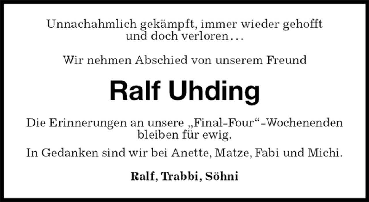 <p>Unnachahmlich gekämpft, immer wieder gehofft<br />und doch verloren . . .</p>
<p>Wir nehmen Abschied von unserem Freund<br />Ralf Uhding<br />Die Erinnerungen an unsere „Final-Four“-Wochenenden bleiben für ewig.<br />In Gedanken sind wir bei Anette, Matze, Fabi und Michi.<br />Ralf, Trabbi, Söhni</p>