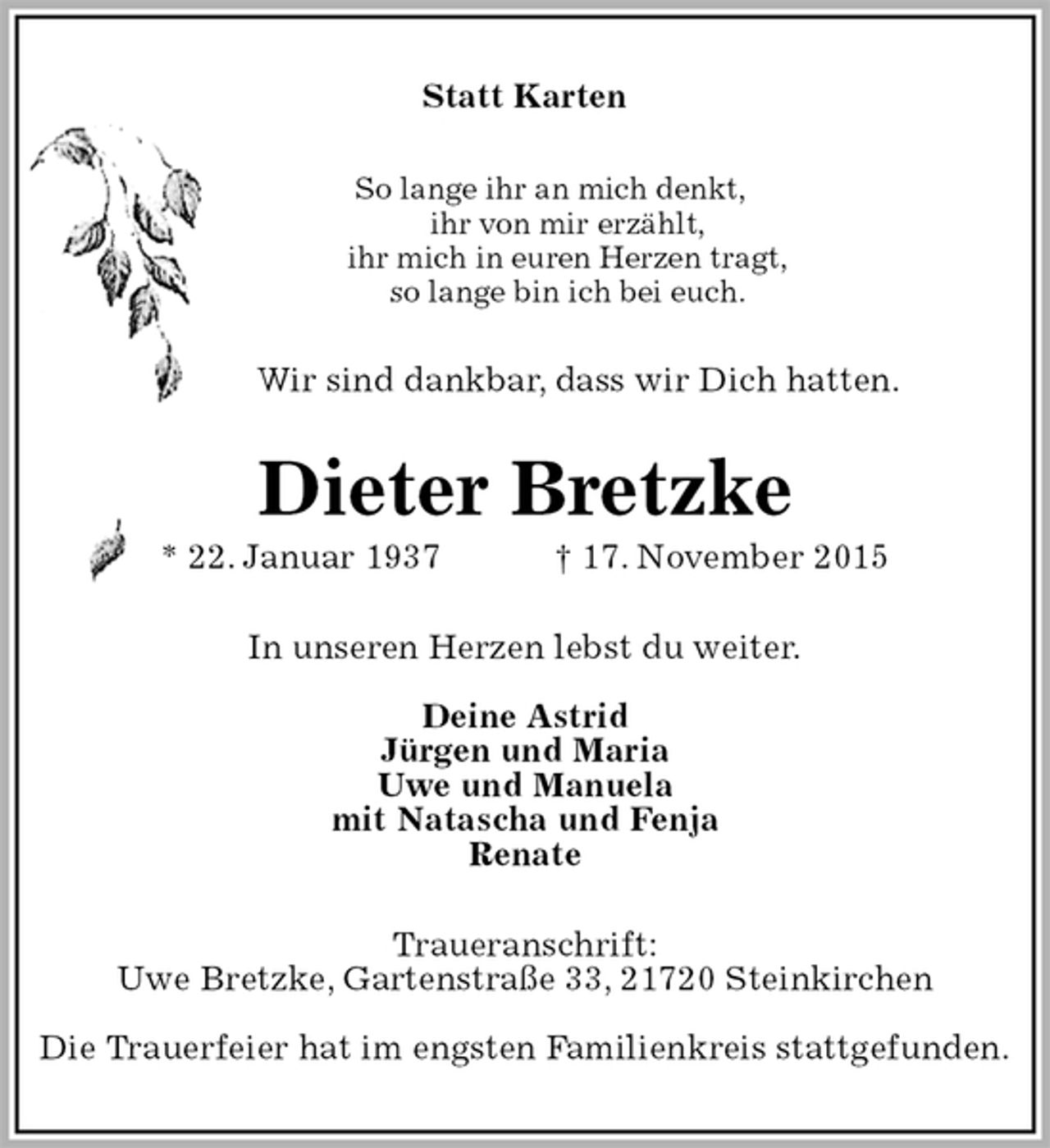 <p>Statt Karten<br />So lange ihr an mich denkt,<br />ihr von mir erzählt,<br />ihr mich in euren Herzen tragt,<br />so lange bin ich bei euch.<br />Wir sind dankbar, dass wir Dich hatten.<br />Dieter Bretzke<br />* 22. Januar 1937 † 17. November 2015<br />In unseren Herzen lebst du weiter.</p>
<p>Deine Astrid<br />Jürgen und Maria<br />Uwe und Manuela<br />mit Natascha und Fenja<br />Renate<br />Traueranschrift:<br />Uwe Bretzke, Gartenstraße 33, 21720 Steinkirchen</p>
<p>Die Trauerfeier hat im engsten Familienkreis stattgefunden.</p>