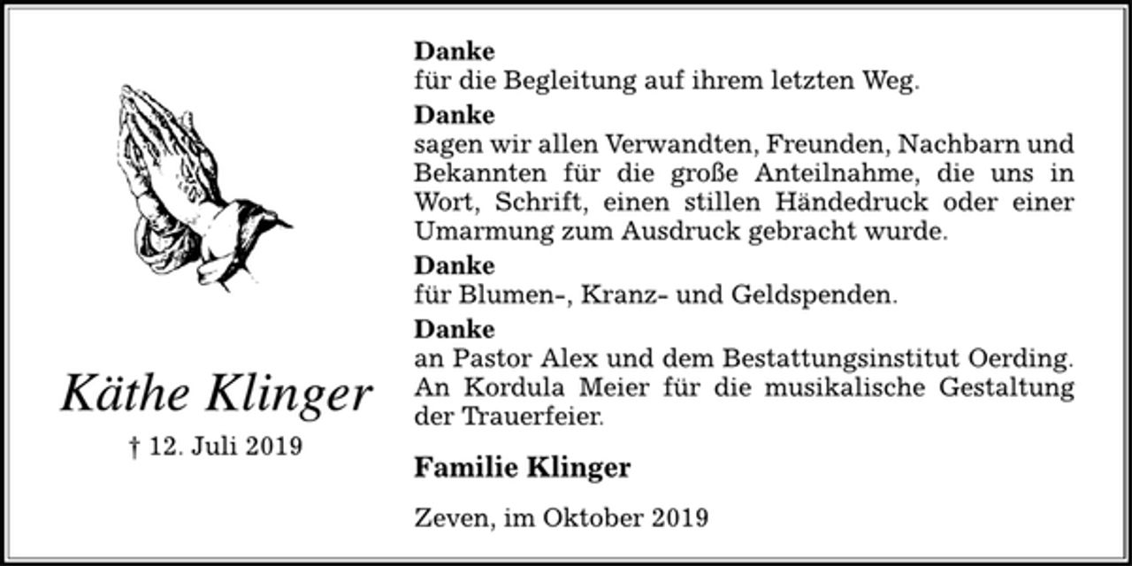 <p>Käthe Klinger<br />† 12. Juli 2019<br />Danke<br />für die Begleitung auf ihrem letzten Weg.<br />Danke<br />sagen wir allen Verwandten, Freunden, Nachbarn und<br />Bekannten für die große Anteilnahme, die uns in<br />Wort, Schrift, einen stillen Händedruck oder einer<br />Umarmung zum Ausdruck gebracht wurde.<br />Danke<br />für Blumen-, Kranz- und Geldspenden.<br />Danke<br />an Pastor Alex und dem Bestattungsinstitut Oerding.<br />An Kordula Meier für die musikalische Gestaltung<br />der Trauerfeier.<br />Familie Klinger<br />Zeven, im Oktober 2019</p>
