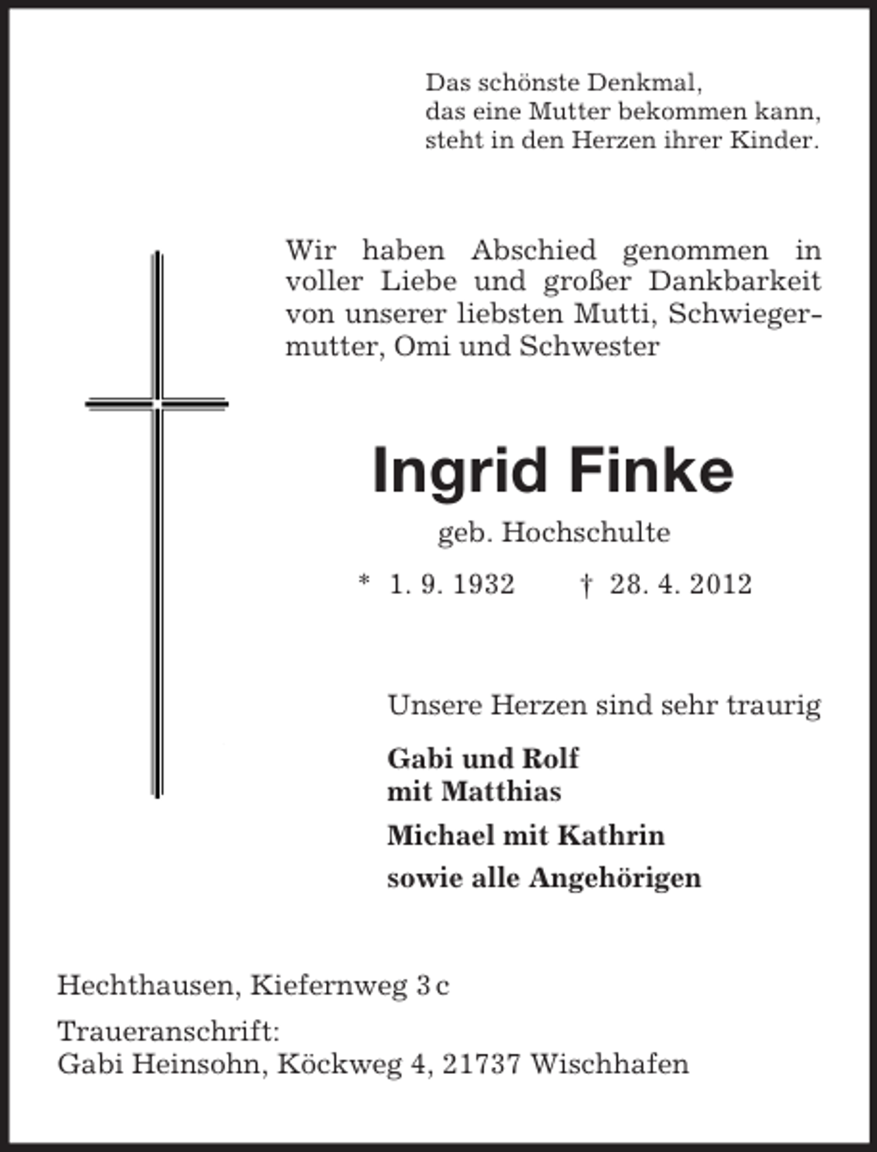 <p>Das schönste Denkmal,<br />das eine Mutter bekommen kann,<br />steht in den Herzen ihrer Kinder.</p><p>Wir haben Abschied genommen in<br />voller Liebe und großer Dankbarkeit<br />von unserer liebsten Mutti, Schwiegermutter, Omi und Schwester</p><p>Ingrid Finke<br />geb. Hochschulte<br />* 1. 9. 1932</p><p>† 28. 4. 2012</p><p>Unsere Herzen sind sehr traurig<br />Gabi und Rolf<br />mit Matthias<br />Michael mit Kathrin<br />sowie alle Angehörigen</p><p>Hechthausen, Kiefernweg 3 c<br />Traueranschrift:<br />Gabi Heinsohn, Köckweg 4, 21737 Wischhafen</p>