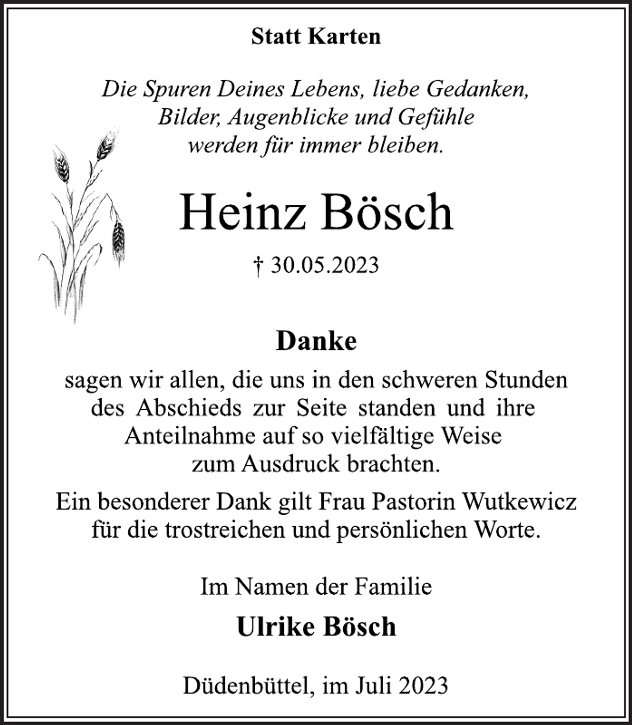 <p>Statt Karten<br />Die Spuren Deines Lebens, liebe Gedanken,<br />Bilder, Augenblicke und Gefühle<br />werden für immer bleiben.<br />Heinz Bösch<br />† 30.05.2023<br />Danke<br />sagen wir allen, die uns in den schweren Stunden<br />des Abschieds zur Seite standen und ihre<br />Anteilnahme auf so vielfältige Weise<br />zum Ausdruck brachten.<br />Ein besonderer Dank gilt Frau Pastorin Wutkewicz<br />für die trostreichen und persönlichen Worte.<br />Im Namen der Familie<br />Ulrike Bösch<br />Düdenbüttel, im Juli 2023</p>