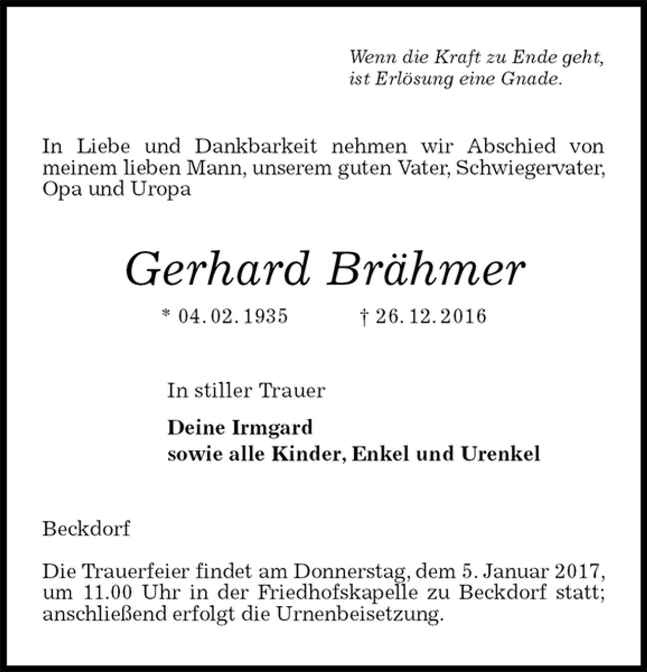 <p>Wenn die Kraft zu Ende geht,<br />ist Erlösung eine Gnade.<br />In Liebe und Dankbarkeit nehmen wir Abschied von<br />meinem lieben Mann, unserem guten Vater, Schwiegervater, Opa und Uropa<br />Gerhard Brähmer<br />* 04. 02. 1935 † 26. 12. 2016<br />In stiller Trauer<br />Deine Irmgard<br />sowie alle Kinder, Enkel und Urenkel<br />Beckdorf</p><p>Die Trauerfeier findet am Donnerstag, dem 5. Januar 2017, um 11.00 Uhr in der Friedhofskapelle zu Beckdorf statt; anschließend erfolgt die Urnenbeisetzung.</p>