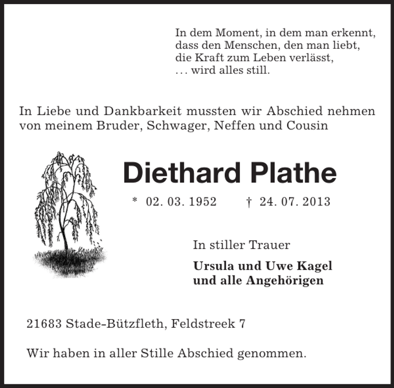 <p>In dem Moment, in dem man erkennt,<br />dass den Menschen, den man liebt,<br />die Kraft zum Leben verlässt,<br />. . . wird alles still.<br />In Liebe und Dankbarkeit mussten wir Abschied nehmen von meinem Bruder, Schwager, Neffen und Cousin<br />Diethard Plathe<br />* 02. 03. 1952 † 24. 07. 2013<br />In stiller Trauer<br />Ursula und Uwe Kagel<br />und alle Angehörigen<br />21683 Stade-Bützfleth, Feldstreek 7</p><p>Wir haben in aller Stille Abschied genommen.</p>