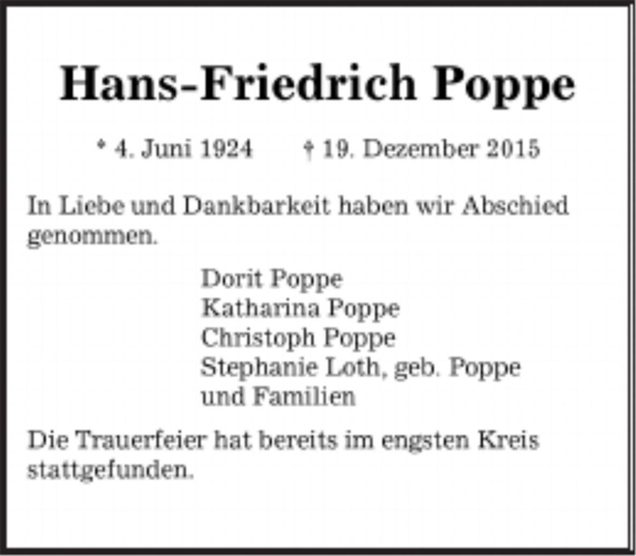 <p>Hans-Friedrich Poppe</p>
<p>* 4. Juni 1924 † 19. Dezember 2015</p>
<p>In Liebe und Dankbarkeit haben wir Abschied genommen.</p>
<p>Dorit Poppe<br />Katharina Poppe<br />Christoph Poppe<br />Stephanie Loth, geb. Poppe<br />und Familien</p>
<p>Die Trauerfeier hat bereits im engsten Kreis stattgefunden.</p>
