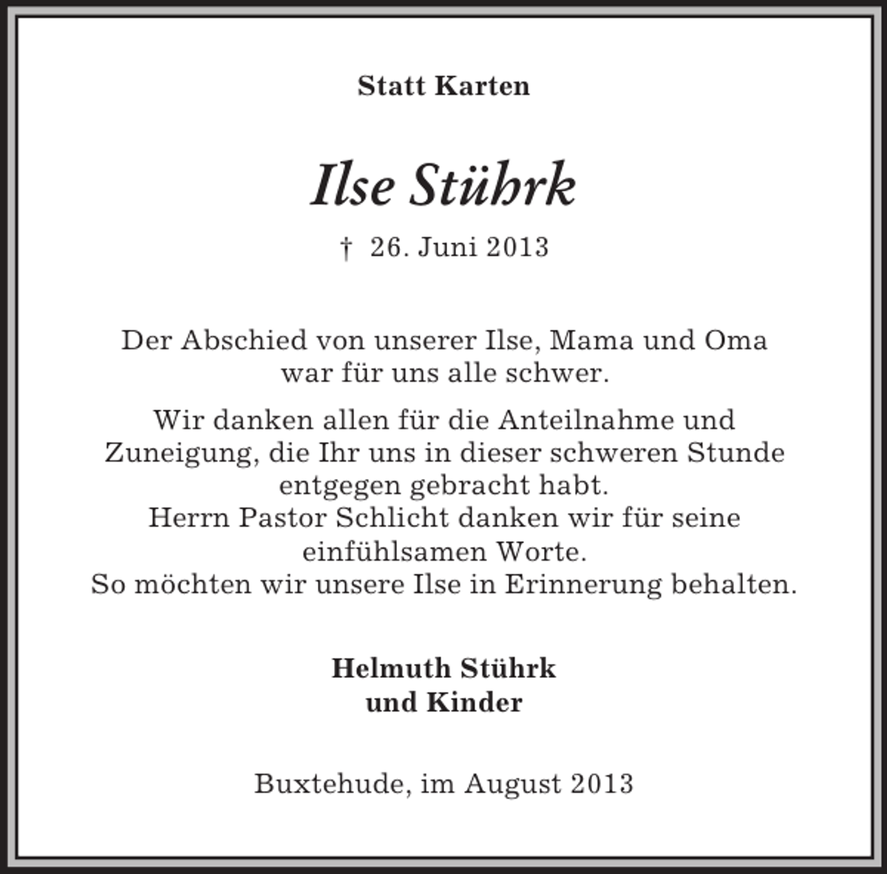 <p>Statt Karten</p><p>Ilse Stührk<br />† 26. Juni 2013<br />Der Abschied von unserer Ilse, Mama und Oma<br />war für uns alle schwer.<br />Wir danken allen für die Anteilnahme und<br />Zuneigung, die Ihr uns in dieser schweren Stunde<br />entgegen gebracht habt.<br />Herrn Pastor Schlicht danken wir für seine<br />einfühlsamen Worte.<br />So möchten wir unsere Ilse in Erinnerung behalten.<br />Helmuth Stührk<br />und Kinder<br />Buxtehude, im August 2013</p>