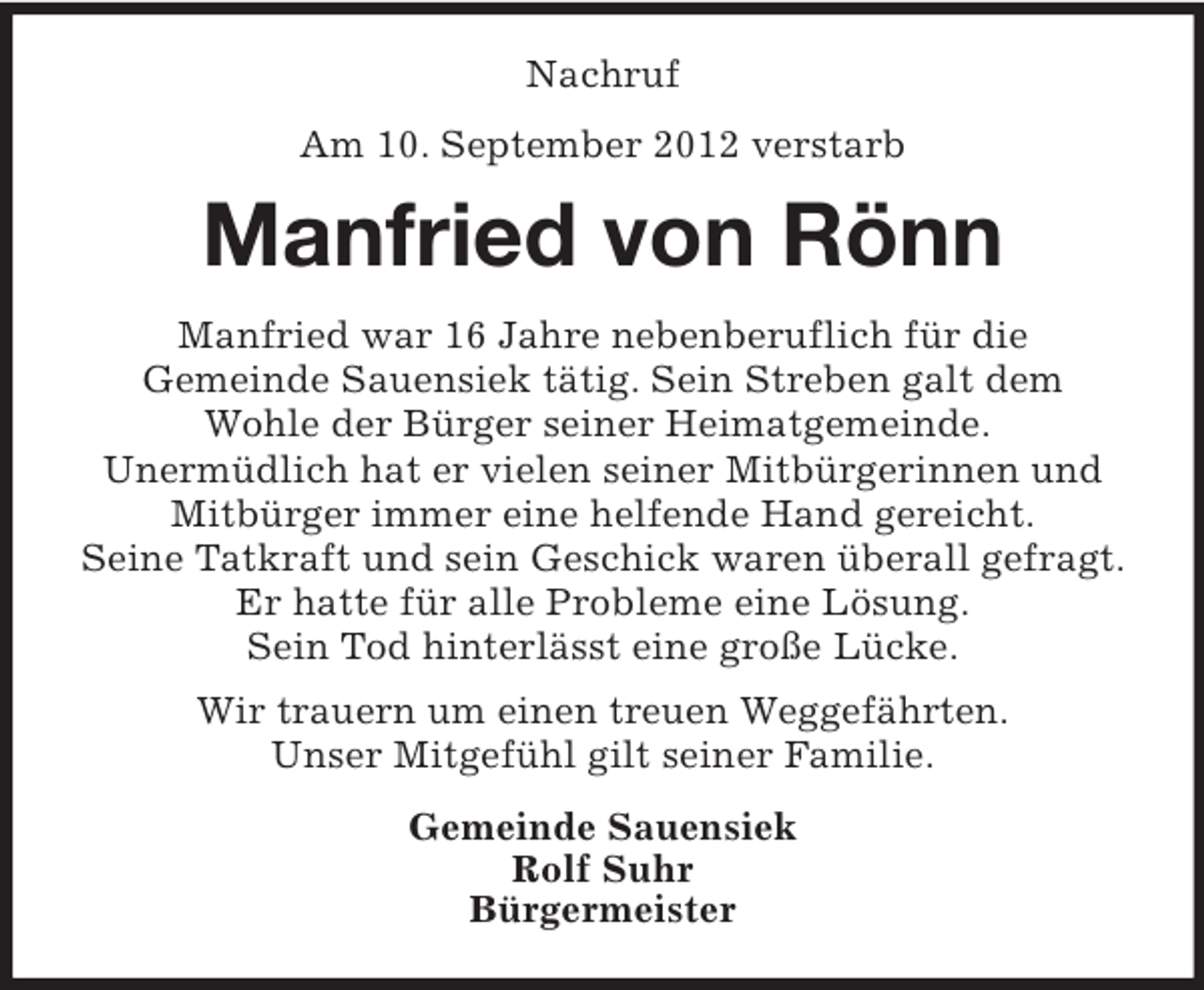 <p>Nachruf<br />Am 10. September 2012 verstarb</p><p>Manfried von Rönn<br />Manfried war 16 Jahre nebenberuflich für die<br />Gemeinde Sauensiek tätig. Sein Streben galt dem<br />Wohle der Bürger seiner Heimatgemeinde.<br />Unermüdlich hat er vielen seiner Mitbürgerinnen und<br />Mitbürger immer eine helfende Hand gereicht.<br />Seine Tatkraft und sein Geschick waren überall gefragt.<br />Er hatte für alle Probleme eine Lösung.<br />Sein Tod hinterlässt eine große Lücke.<br />Wir trauern um einen treuen Weggefährten.<br />Unser Mitgefühl gilt seiner Familie.<br />Gemeinde Sauensiek<br />Rolf Suhr<br />Bürgermeister</p>