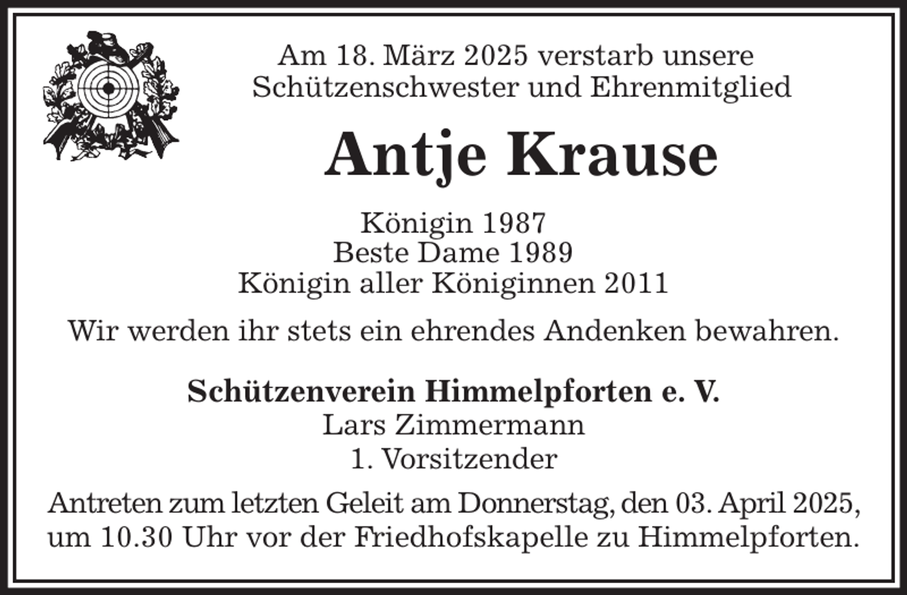 <p>Am 18. März 2025 verstarb unsere<br />Schützenschwester und Ehrenmitglied<br />Antje Krause<br />Königin 1987<br />Beste Dame 1989<br />Königin aller Königinnen 2011<br />Wir werden ihr stets ein ehrendes Andenken bewahren.<br />Schützenverein Himmelpforten e. V.<br />Lars Zimmermann<br />1. Vorsitzender<br />Antreten zum letzten Geleit am Donnerstag, den 03. April 2025, um 10.30 Uhr vor der Friedhofskapelle zu Himmelpforten.</p>