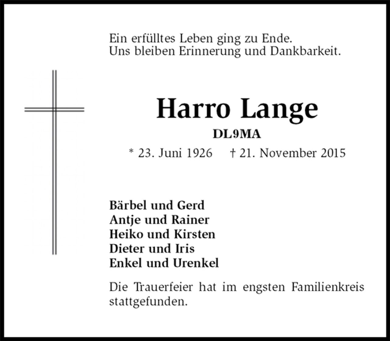 <p>Ein erfülltes Leben ging zu Ende.<br />Uns bleiben Erinnerung und Dankbarkeit.<br />Harro Lange<br />DL9MA<br />* 23. Juni 1926 † 21. November 2015<br />Bärbel und Gerd<br />Antje und Rainer<br />Heiko und Kirsten<br />Dieter und Iris<br />Enkel und Urenkel<br />Die Trauerfeier hat im engsten Familienkreis stattgefunden.</p>