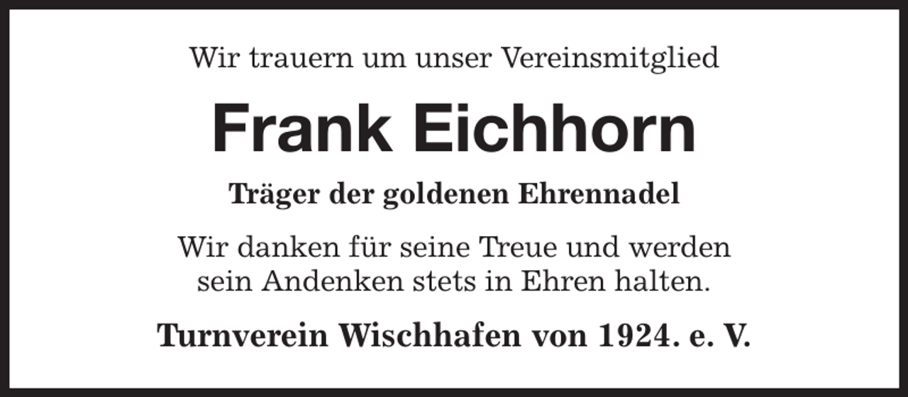 <p>Wir trauern um unser Vereinsmitglied<br />Frank Eichhorn<br />Träger der goldenen Ehrennadel<br />Wir danken für seine Treue und werden<br />sein Andenken stets in Ehren halten.<br />Turnverein Wischhafen von 1924. e. V.</p>