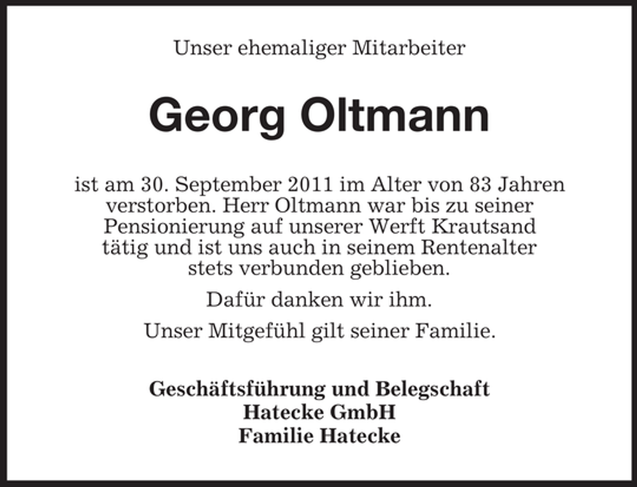 <p>Unser ehemaliger Mitarbeiter</p><p>Georg Oltmann<br />ist am 30. September 2011 im Alter von 83 Jahren<br />verstorben. Herr Oltmann war bis zu seiner<br />Pensionierung auf unserer Werft Krautsand<br />tätig und ist uns auch in seinem Rentenalter<br />stets verbunden geblieben.<br />Dafür danken wir ihm.<br />Unser Mitgefühl gilt seiner Familie.<br />Geschäftsführung und Belegschaft<br />Hatecke GmbH<br />Familie Hatecke</p>