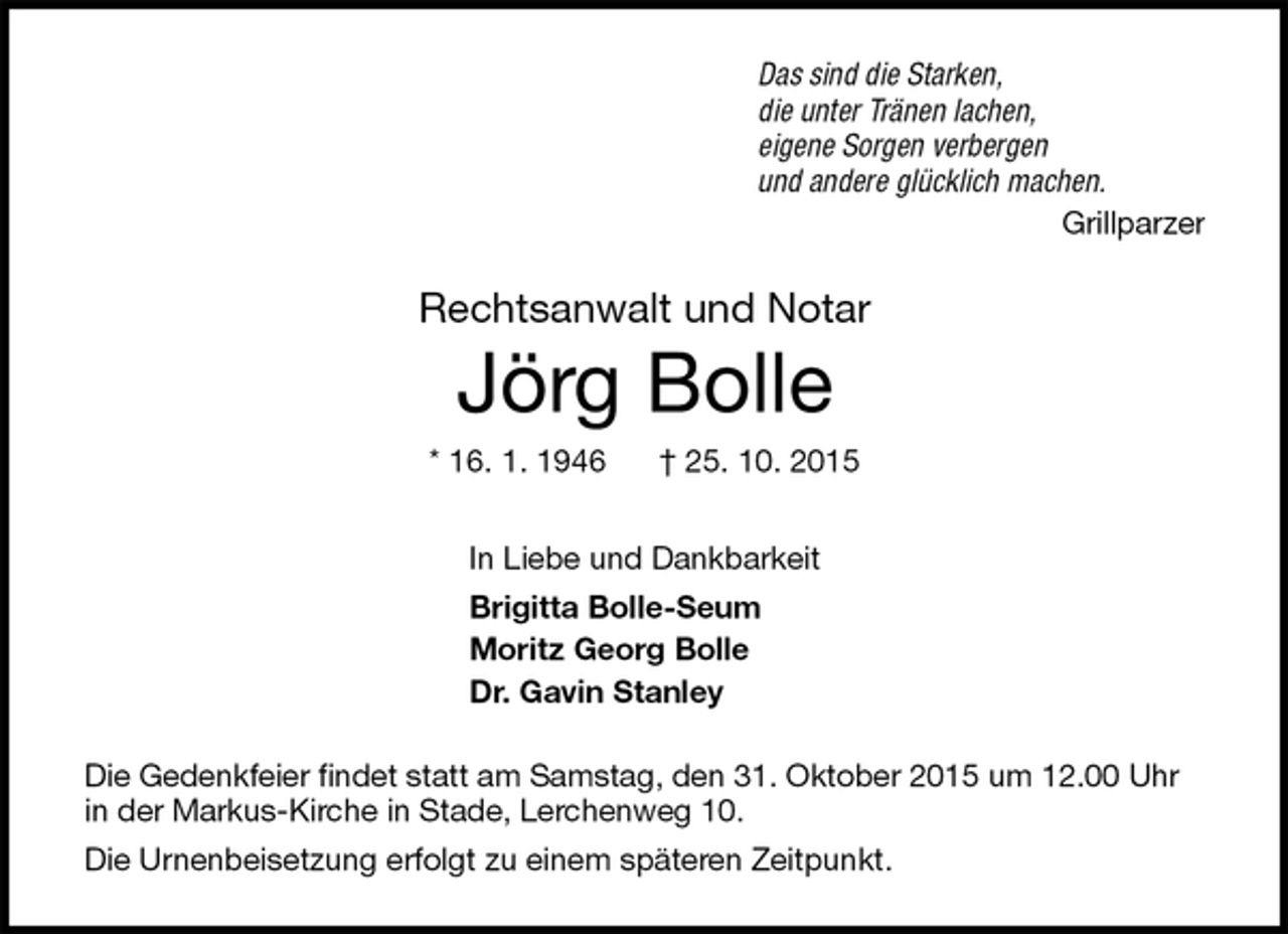 <p>Das sind die Starken,<br />die unter Tränen lachen,<br />eigene Sorgen verbergen<br />und andere glücklich machen.<br />Grillparzer<br />Rechtsanwalt und Notar<br />Jörg Bolle<br />* 16. 1. 1946 † 25. 10. 2015<br />In Liebe und Dankbarkeit<br />Brigitta Bolle-Seum<br />Moritz Georg Bolle<br />Dr. Gavin Stanley<br />Die Gedenkfeier findet statt am Samstag, den 31. Oktober 2015 um 12.00 Uhr in der Markus-Kirche in Stade, Lerchenweg 10.<br />Die Urnenbeisetzung erfolgt zu einem späteren Zeitpunkt.</p>