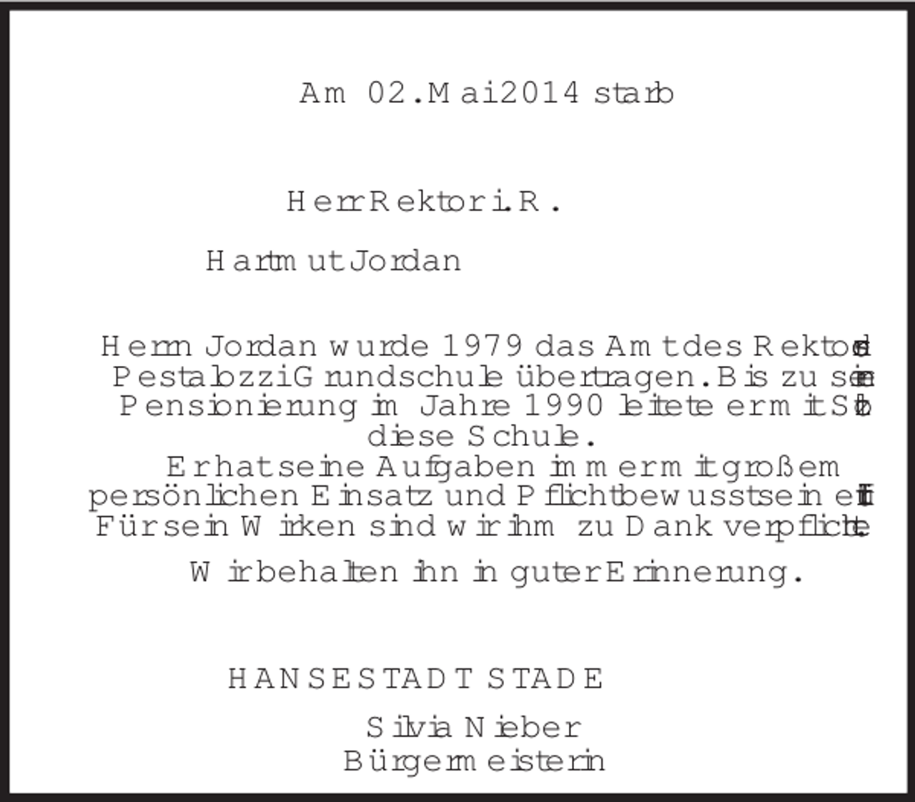 <p>Am 02. Mai 2014 starb<br />Herr Rektor i. R.<br />Hartmut Jordan<br />Herrn Jordan wurde 1979 das Amt des Rektors der<br />Pestalozzi Grundschule übertragen. Bis zu seiner<br />Pensionierung im Jahre 1990 leitete er mit Stolz<br />diese Schule.<br />Er hat seine Aufgaben immer mit großem<br />persönlichen Einsatz und Pflichtbewusstsein erfüllt.<br />Für sein Wirken sind wir ihm zu Dank verpflichtet.<br />Wir behalten ihn in guter Erinnerung.<br />HANSESTADT STADE<br />Silvia Nieber<br />Bürgermeisterin</p>