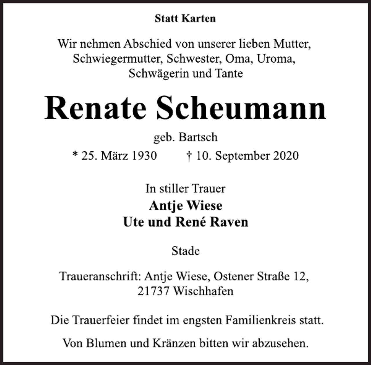 <p>Statt Karten<br />Wir nehmen Abschied von unserer lieben Mutter, Schwiegermutter, Schwester, Oma, Uroma, Schwägerin und Tante<br />Renate Scheumann<br />geb. Bartsch<br />* 25. März 1930 † 10. September 2020<br />In stiller Trauer<br />Antje Wiese Ute und René Raven<br />Stade<br />Traueranschrift: Antje Wiese, Ostener Straße 12, 21737 Wischhafen<br />Die Trauerfeier findet im engsten Familienkreis statt.<br />Von Blumen und Kränzen bitten wir abzusehen.</p>