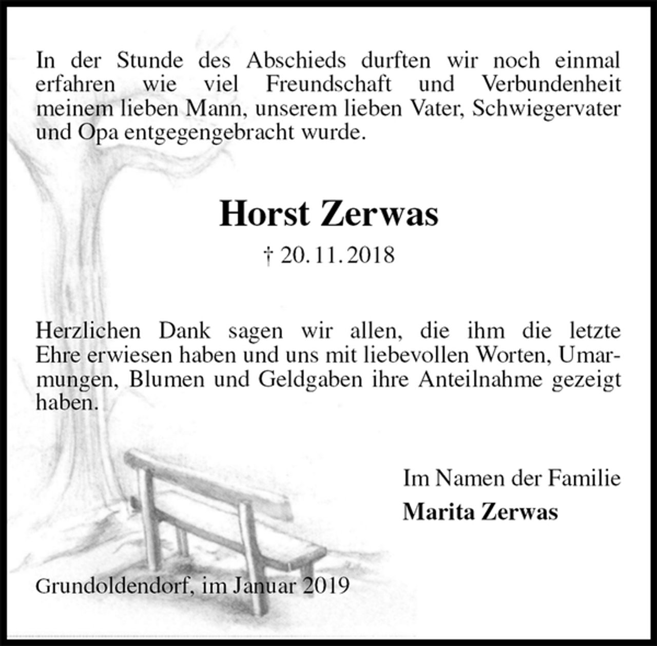 <p>In der Stunde des Abschieds durften wir noch einmal<br />erfahren wie viel Freundschaft und Verbundenheit<br />meinem lieben Mann, unserem lieben Vater, Schwiegervater und Opa entgegengebracht wurde.<br />Horst Zerwas<br />† 20. 11. 2018<br />Herzlichen Dank sagen wir allen, die ihm die letzte<br />Ehre erwiesen haben und uns mit liebevollen Worten, Umarmungen, Blumen und Geldgaben ihre Anteilnahme gezeigt haben.<br />Im Namen der Familie<br />Marita Zerwas<br />Grundoldendorf, im Januar 2019</p>