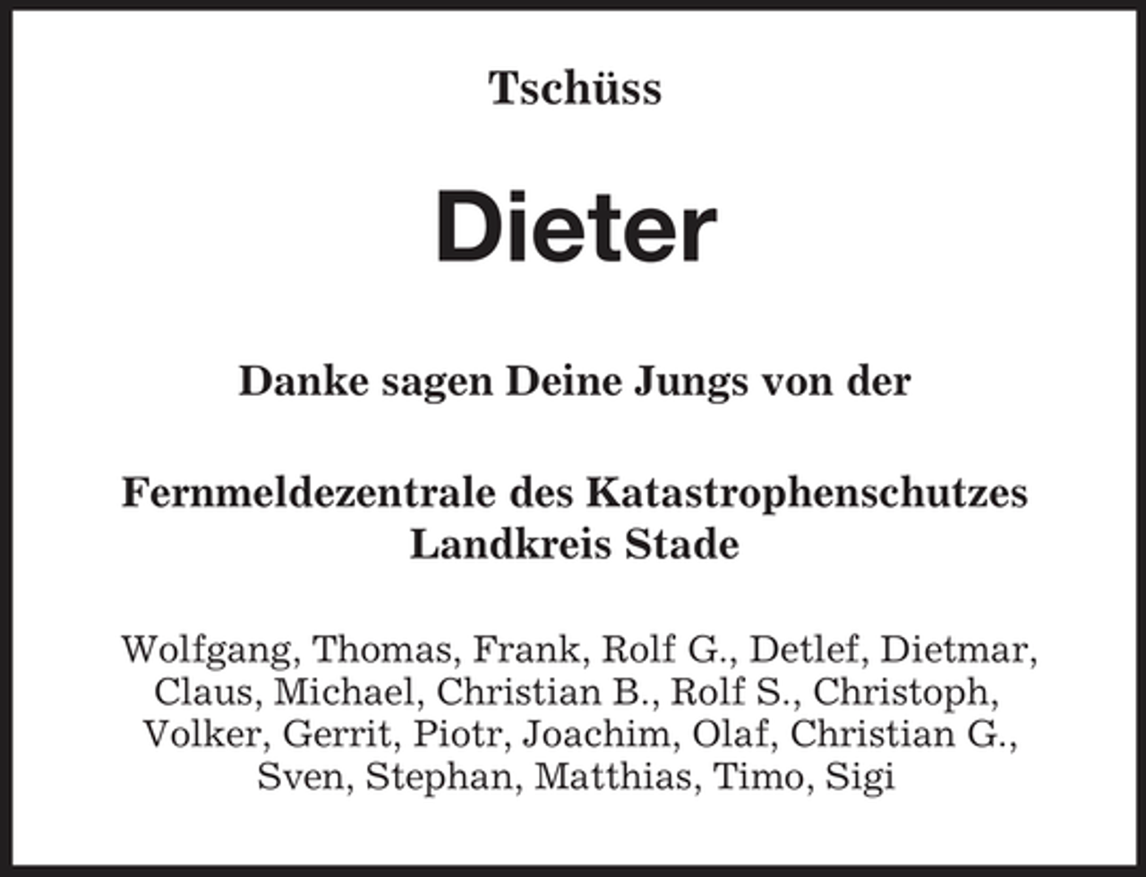 <p>Tschüss</p><p>Dieter<br />Danke sagen Deine Jungs von der Fernmeldezentrale des Katastrophenschutzes Landkreis Stade<br />Wolfgang, Thomas, Frank, Rolf G., Detlef, Dietmar, Claus, Michael, Christian B., Rolf S., Christoph, Volker, Gerrit, Piotr, Joachim, Olaf, Christian G., Sven, Stephan, Matthias, Timo, Sigi</p>