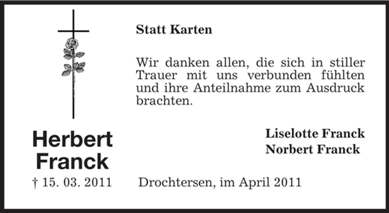 <p>Statt Karten Wir danken allen, die sich in stiller Trauer mit uns verbunden fühlten und ihre Anteilnahme zum Ausdruck brachten.</p><p>Herbert Franck<br />† 15. 03. 2011</p><p>Liselotte Franck Norbert Franck Drochtersen, im April 2011</p>