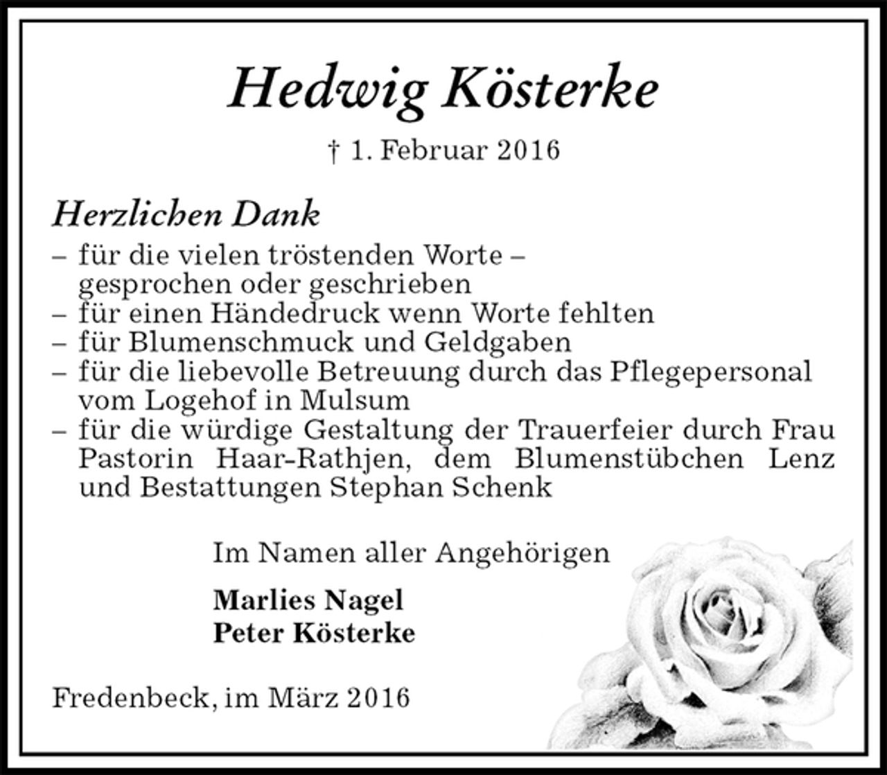 <p>Hedwig Kösterke<br />† 1. Februar 2016<br />Herzlichen Dank<br />– für die vielen tröstenden Worte –<br />gesprochen oder geschrieben<br />– für einen Händedruck wenn Worte fehlten<br />– für Blumenschmuck und Geldgaben<br />– für die liebevolle Betreuung durch das Pflegepersonal<br />vom Logehof in Mulsum<br />– für die würdige Gestaltung der Trauerfeier durch Frau Pastorin Haar-Rathjen, dem Blumenstübchen Lenz und Bestattungen Stephan Schenk</p><p>Im Namen aller Angehörigen<br />Marlies Nagel<br />Peter Kösterke</p><p>Fredenbeck, im März 2016</p>