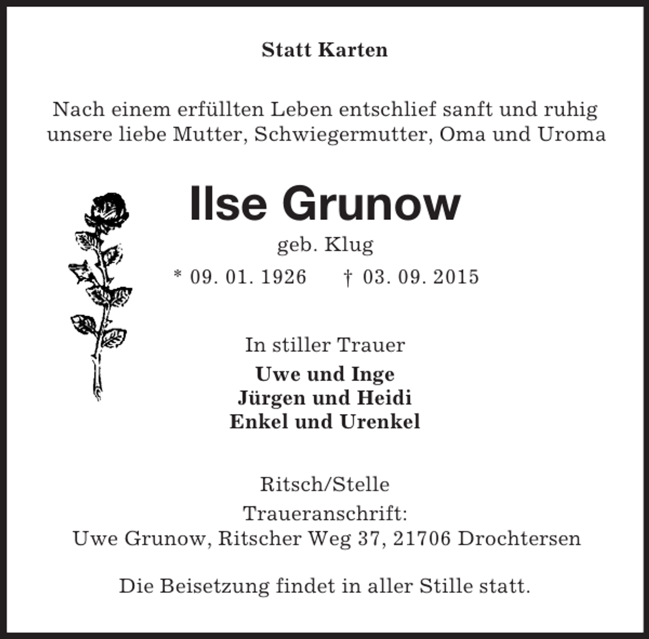 <p>Statt Karten<br />Nach einem erfüllten Leben entschlief sanft und ruhig<br />unsere liebe Mutter, Schwiegermutter, Oma und Uroma<br />Ilse Grunow<br />geb. Klug<br />* 09. 01. 1926 † 03. 09. 2015<br />In stiller Trauer<br />Uwe und Inge<br />Jürgen und Heidi<br />Enkel und Urenkel<br />Ritsch/Stelle<br />Traueranschrift:<br />Uwe Grunow, Ritscher Weg 37, 21706 Drochtersen</p><p>Die Beisetzung findet in aller Stille statt.</p>