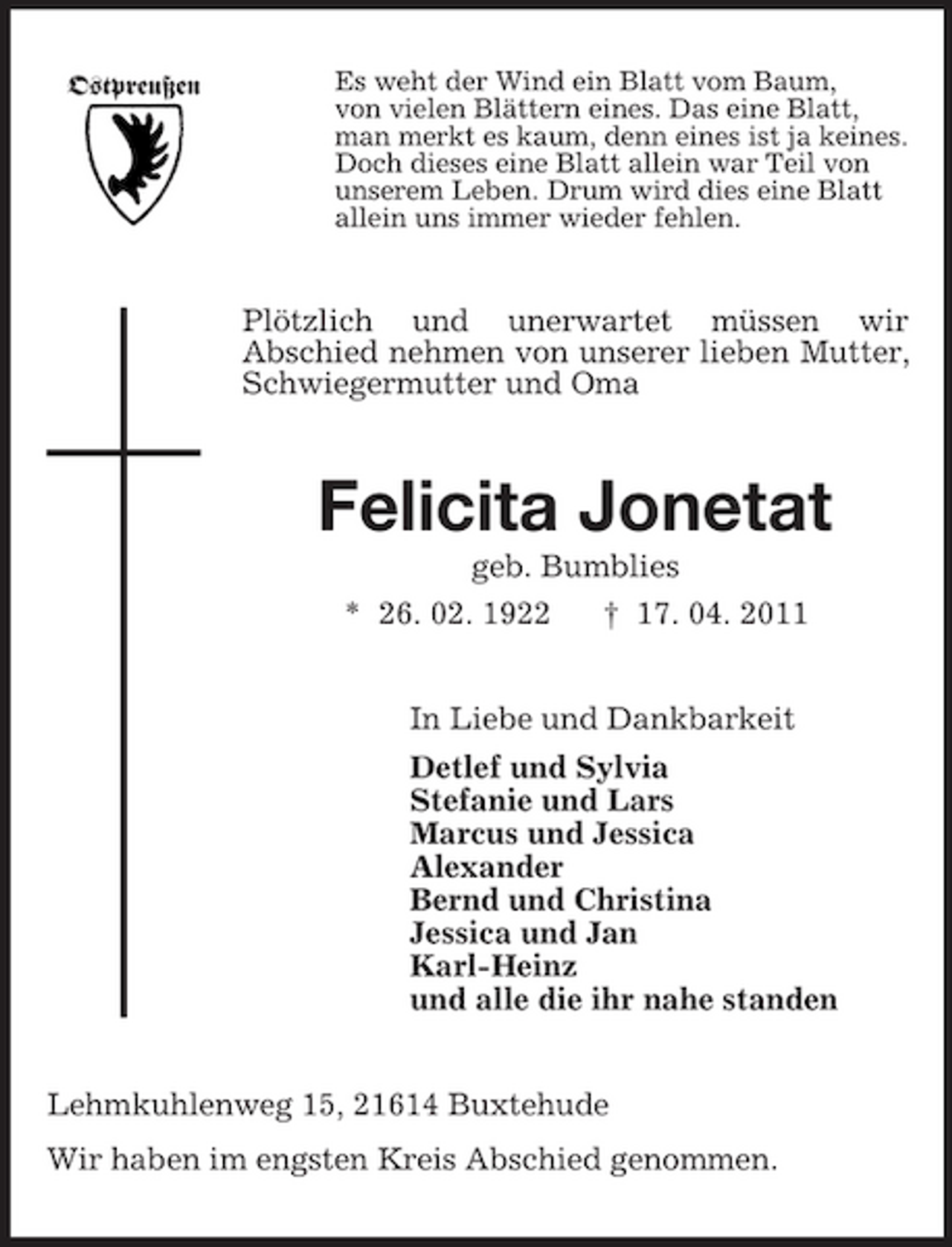 <p>Ostpreußen</p><p>Es weht der Wind ein Blatt vom Baum, von vielen Blättern eines. Das eine Blatt, man merkt es kaum, denn eines ist ja keines. Doch dieses eine Blatt allein war Teil von unserem Leben. Drum wird dies eine Blatt allein uns immer wieder fehlen.</p><p>Plötzlich und unerwartet müssen wir Abschied nehmen von unserer lieben Mutter, Schwiegermutter und Oma</p><p>Felicita Jonetat<br />geb. Bumblies * 26. 02. 1922 † 17. 04. 2011 In Liebe und Dankbarkeit Detlef und Sylvia Stefanie und Lars Marcus und Jessica Alexander Bernd und Christina Jessica und Jan Karl-Heinz und alle die ihr nahe standen Lehmkuhlenweg 15, 21614 Buxtehude Wir haben im engsten Kreis Abschied genommen.</p>
