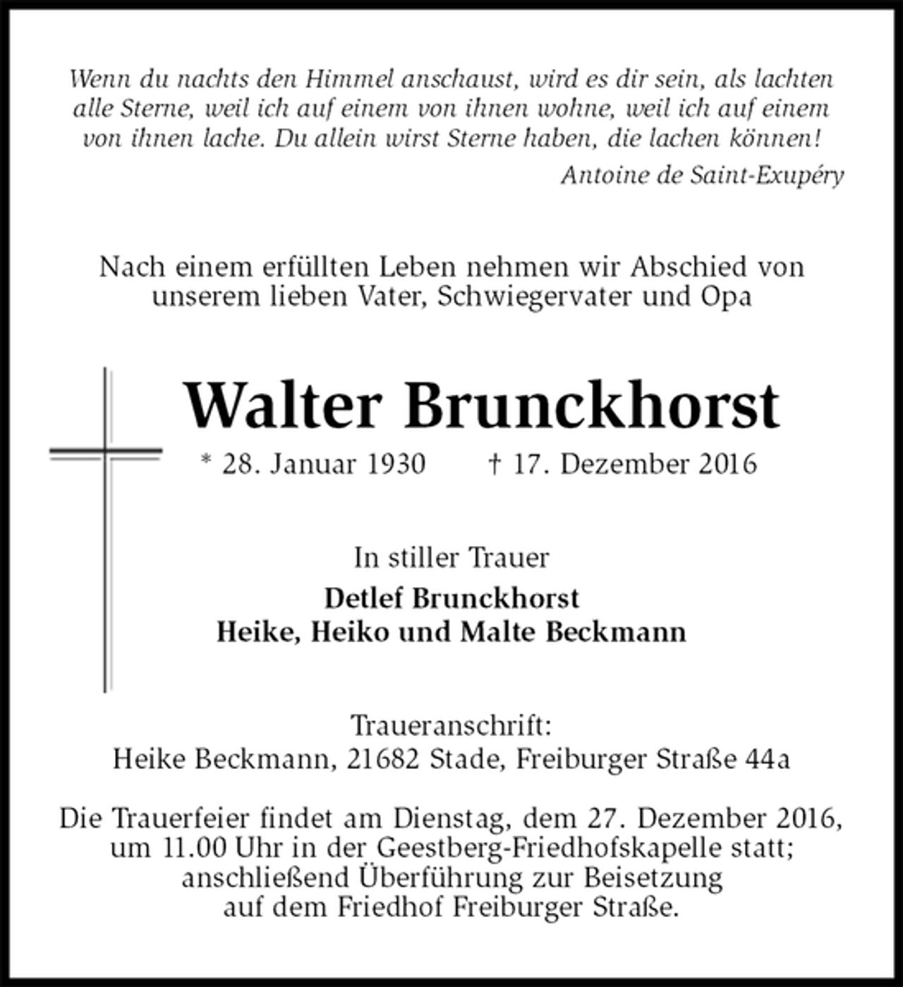 <p>Wenn du nachts den Himmel anschaust, wird es dir sein, als lachten<br />alle Sterne, weil ich auf einem von ihnen wohne, weil ich auf einem<br />von ihnen lache. Du allein wirst Sterne haben, die lachen können!<br />Antoine de Saint-Exupéry<br />Nach einem erfüllten Leben nehmen wir Abschied von<br />unserem lieben Vater, Schwiegervater und Opa<br />Walter Brunckhorst<br />* 28. Januar 1930 † 17. Dezember 2016<br />In stiller Trauer<br />Detlef Brunckhorst<br />Heike, Heiko und Malte Beckmann<br />Traueranschrift:<br />Heike Beckmann, 21682 Stade, Freiburger Straße 44a</p><p>Die Trauerfeier findet am Dienstag, dem 27. Dezember 2016, um 11.00 Uhr in der Geestberg-Friedhofskapelle statt;<br />anschließend Überführung zur Beisetzung<br />auf dem Friedhof Freiburger Straße.</p>