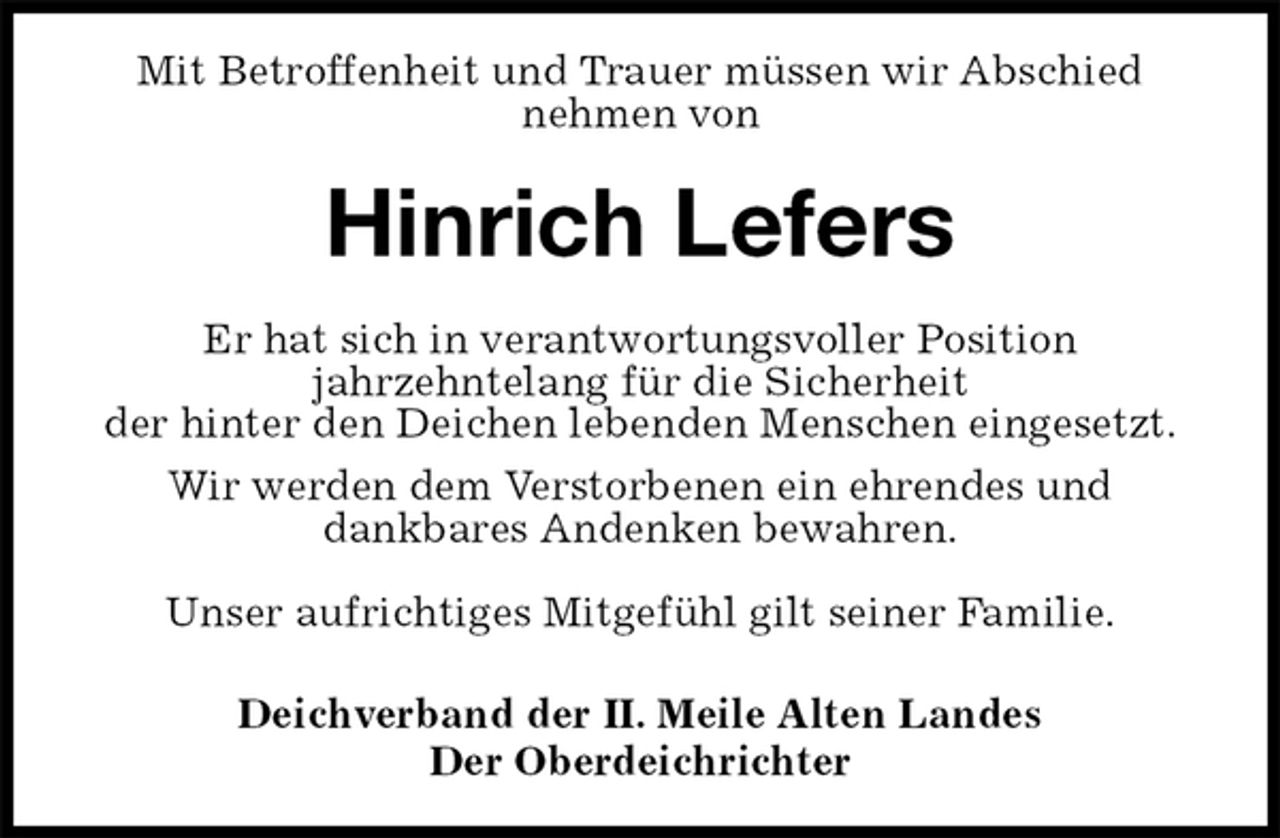 <p>Mit Betroffenheit und Trauer müssen wir Abschied<br />nehmen von<br />Hinrich Lefers<br />Er hat sich in verantwortungsvoller Position<br />jahrzehntelang für die Sicherheit<br />der hinter den Deichen lebenden Menschen eingesetzt.<br />Wir werden dem Verstorbenen ein ehrendes und<br />dankbares Andenken bewahren.</p>
<p>Unser aufrichtiges Mitgefühl gilt seiner Familie.<br />Deichverband der II. Meile Alten Landes<br />Der Oberdeichrichter</p>